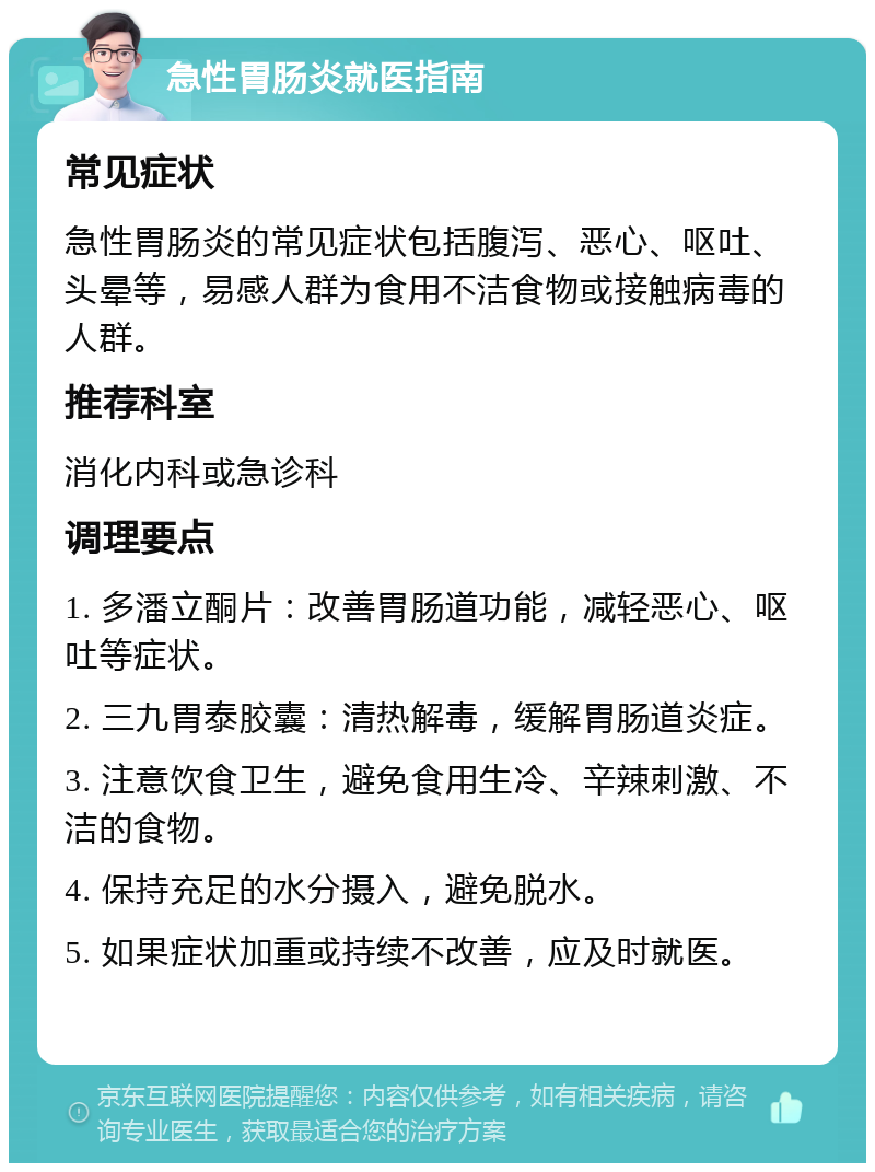 急性胃肠炎就医指南 常见症状 急性胃肠炎的常见症状包括腹泻、恶心、呕吐、头晕等，易感人群为食用不洁食物或接触病毒的人群。 推荐科室 消化内科或急诊科 调理要点 1. 多潘立酮片：改善胃肠道功能，减轻恶心、呕吐等症状。 2. 三九胃泰胶囊：清热解毒，缓解胃肠道炎症。 3. 注意饮食卫生，避免食用生冷、辛辣刺激、不洁的食物。 4. 保持充足的水分摄入，避免脱水。 5. 如果症状加重或持续不改善，应及时就医。