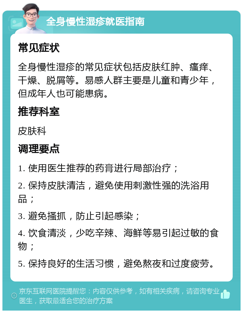 全身慢性湿疹就医指南 常见症状 全身慢性湿疹的常见症状包括皮肤红肿、瘙痒、干燥、脱屑等。易感人群主要是儿童和青少年，但成年人也可能患病。 推荐科室 皮肤科 调理要点 1. 使用医生推荐的药膏进行局部治疗； 2. 保持皮肤清洁，避免使用刺激性强的洗浴用品； 3. 避免搔抓，防止引起感染； 4. 饮食清淡，少吃辛辣、海鲜等易引起过敏的食物； 5. 保持良好的生活习惯，避免熬夜和过度疲劳。