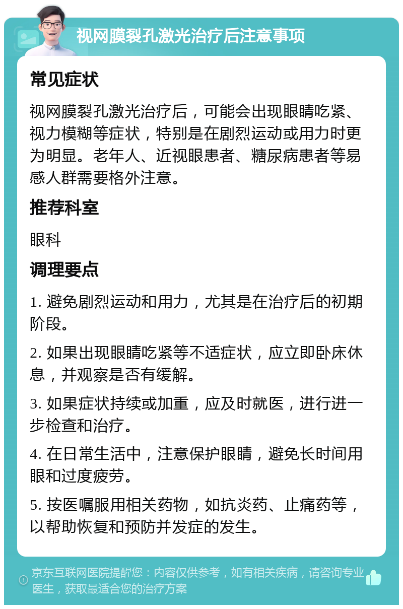 视网膜裂孔激光治疗后注意事项 常见症状 视网膜裂孔激光治疗后，可能会出现眼睛吃紧、视力模糊等症状，特别是在剧烈运动或用力时更为明显。老年人、近视眼患者、糖尿病患者等易感人群需要格外注意。 推荐科室 眼科 调理要点 1. 避免剧烈运动和用力，尤其是在治疗后的初期阶段。 2. 如果出现眼睛吃紧等不适症状，应立即卧床休息，并观察是否有缓解。 3. 如果症状持续或加重，应及时就医，进行进一步检查和治疗。 4. 在日常生活中，注意保护眼睛，避免长时间用眼和过度疲劳。 5. 按医嘱服用相关药物，如抗炎药、止痛药等，以帮助恢复和预防并发症的发生。