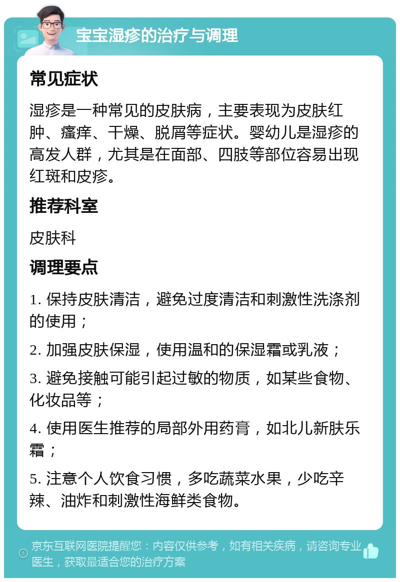 宝宝湿疹的治疗与调理 常见症状 湿疹是一种常见的皮肤病，主要表现为皮肤红肿、瘙痒、干燥、脱屑等症状。婴幼儿是湿疹的高发人群，尤其是在面部、四肢等部位容易出现红斑和皮疹。 推荐科室 皮肤科 调理要点 1. 保持皮肤清洁，避免过度清洁和刺激性洗涤剂的使用； 2. 加强皮肤保湿，使用温和的保湿霜或乳液； 3. 避免接触可能引起过敏的物质，如某些食物、化妆品等； 4. 使用医生推荐的局部外用药膏，如北儿新肤乐霜； 5. 注意个人饮食习惯，多吃蔬菜水果，少吃辛辣、油炸和刺激性海鲜类食物。