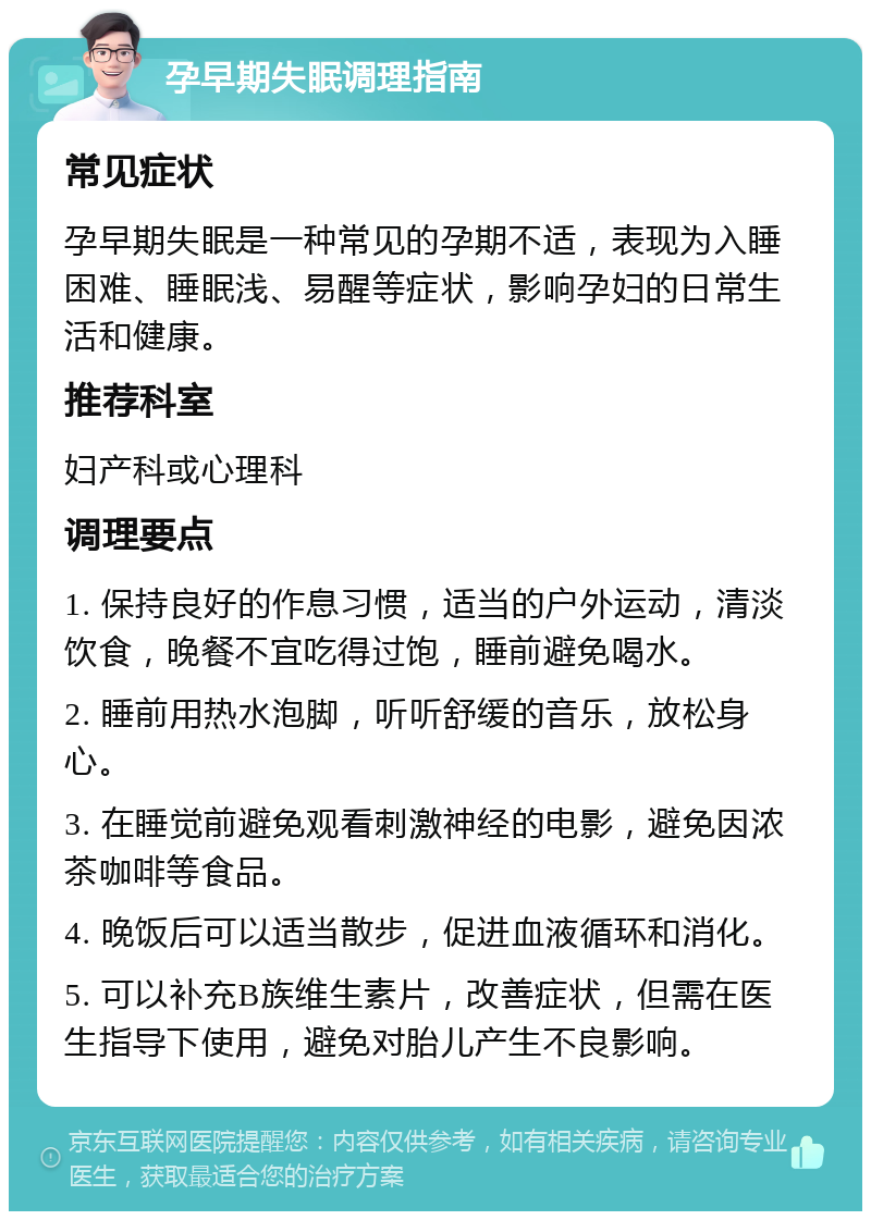 孕早期失眠调理指南 常见症状 孕早期失眠是一种常见的孕期不适，表现为入睡困难、睡眠浅、易醒等症状，影响孕妇的日常生活和健康。 推荐科室 妇产科或心理科 调理要点 1. 保持良好的作息习惯，适当的户外运动，清淡饮食，晚餐不宜吃得过饱，睡前避免喝水。 2. 睡前用热水泡脚，听听舒缓的音乐，放松身心。 3. 在睡觉前避免观看刺激神经的电影，避免因浓茶咖啡等食品。 4. 晚饭后可以适当散步，促进血液循环和消化。 5. 可以补充B族维生素片，改善症状，但需在医生指导下使用，避免对胎儿产生不良影响。