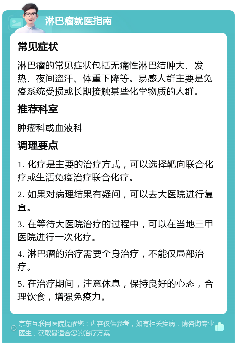 淋巴瘤就医指南 常见症状 淋巴瘤的常见症状包括无痛性淋巴结肿大、发热、夜间盗汗、体重下降等。易感人群主要是免疫系统受损或长期接触某些化学物质的人群。 推荐科室 肿瘤科或血液科 调理要点 1. 化疗是主要的治疗方式，可以选择靶向联合化疗或生活免疫治疗联合化疗。 2. 如果对病理结果有疑问，可以去大医院进行复查。 3. 在等待大医院治疗的过程中，可以在当地三甲医院进行一次化疗。 4. 淋巴瘤的治疗需要全身治疗，不能仅局部治疗。 5. 在治疗期间，注意休息，保持良好的心态，合理饮食，增强免疫力。