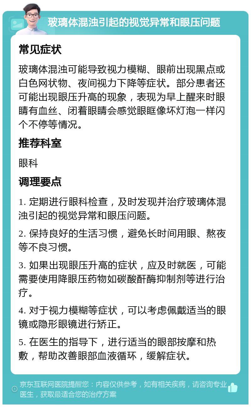 玻璃体混浊引起的视觉异常和眼压问题 常见症状 玻璃体混浊可能导致视力模糊、眼前出现黑点或白色网状物、夜间视力下降等症状。部分患者还可能出现眼压升高的现象，表现为早上醒来时眼睛有血丝、闭着眼睛会感觉眼眶像坏灯泡一样闪个不停等情况。 推荐科室 眼科 调理要点 1. 定期进行眼科检查，及时发现并治疗玻璃体混浊引起的视觉异常和眼压问题。 2. 保持良好的生活习惯，避免长时间用眼、熬夜等不良习惯。 3. 如果出现眼压升高的症状，应及时就医，可能需要使用降眼压药物如碳酸酐酶抑制剂等进行治疗。 4. 对于视力模糊等症状，可以考虑佩戴适当的眼镜或隐形眼镜进行矫正。 5. 在医生的指导下，进行适当的眼部按摩和热敷，帮助改善眼部血液循环，缓解症状。