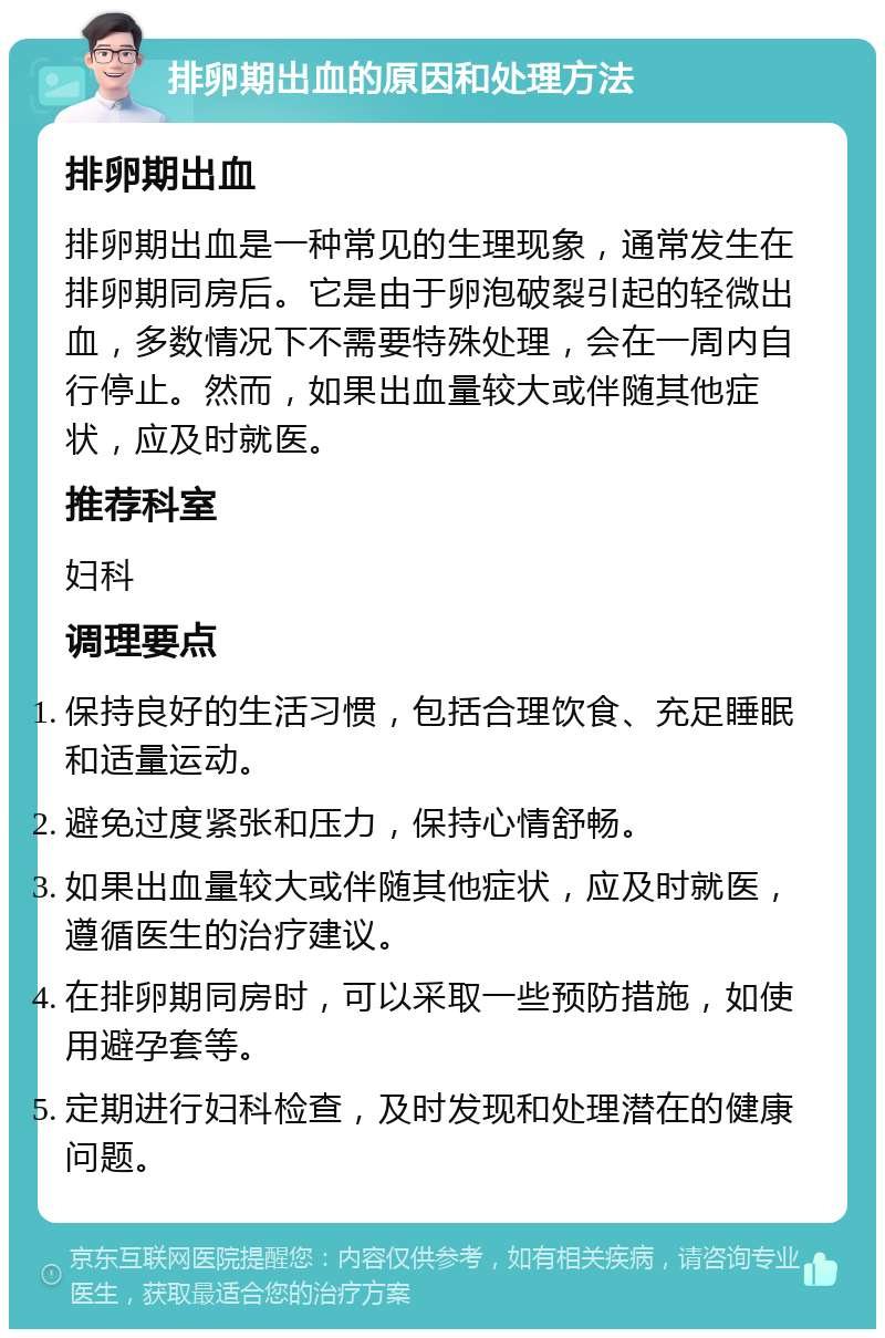 排卵期出血的原因和处理方法 排卵期出血 排卵期出血是一种常见的生理现象，通常发生在排卵期同房后。它是由于卵泡破裂引起的轻微出血，多数情况下不需要特殊处理，会在一周内自行停止。然而，如果出血量较大或伴随其他症状，应及时就医。 推荐科室 妇科 调理要点 保持良好的生活习惯，包括合理饮食、充足睡眠和适量运动。 避免过度紧张和压力，保持心情舒畅。 如果出血量较大或伴随其他症状，应及时就医，遵循医生的治疗建议。 在排卵期同房时，可以采取一些预防措施，如使用避孕套等。 定期进行妇科检查，及时发现和处理潜在的健康问题。