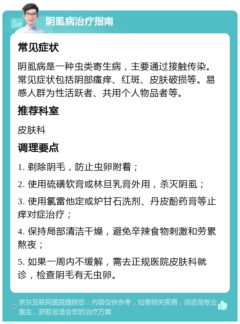 阴虱病治疗指南 常见症状 阴虱病是一种虫类寄生病，主要通过接触传染。常见症状包括阴部瘙痒、红斑、皮肤破损等。易感人群为性活跃者、共用个人物品者等。 推荐科室 皮肤科 调理要点 1. 剃除阴毛，防止虫卵附着； 2. 使用硫磺软膏或林旦乳膏外用，杀灭阴虱； 3. 使用氯雷他定或炉甘石洗剂、丹皮酚药膏等止痒对症治疗； 4. 保持局部清洁干燥，避免辛辣食物刺激和劳累熬夜； 5. 如果一周内不缓解，需去正规医院皮肤科就诊，检查阴毛有无虫卵。