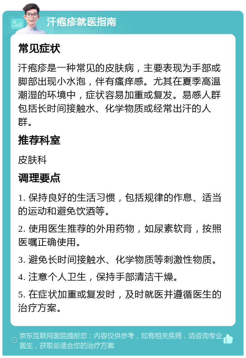 汗疱疹就医指南 常见症状 汗疱疹是一种常见的皮肤病，主要表现为手部或脚部出现小水泡，伴有瘙痒感。尤其在夏季高温潮湿的环境中，症状容易加重或复发。易感人群包括长时间接触水、化学物质或经常出汗的人群。 推荐科室 皮肤科 调理要点 1. 保持良好的生活习惯，包括规律的作息、适当的运动和避免饮酒等。 2. 使用医生推荐的外用药物，如尿素软膏，按照医嘱正确使用。 3. 避免长时间接触水、化学物质等刺激性物质。 4. 注意个人卫生，保持手部清洁干燥。 5. 在症状加重或复发时，及时就医并遵循医生的治疗方案。