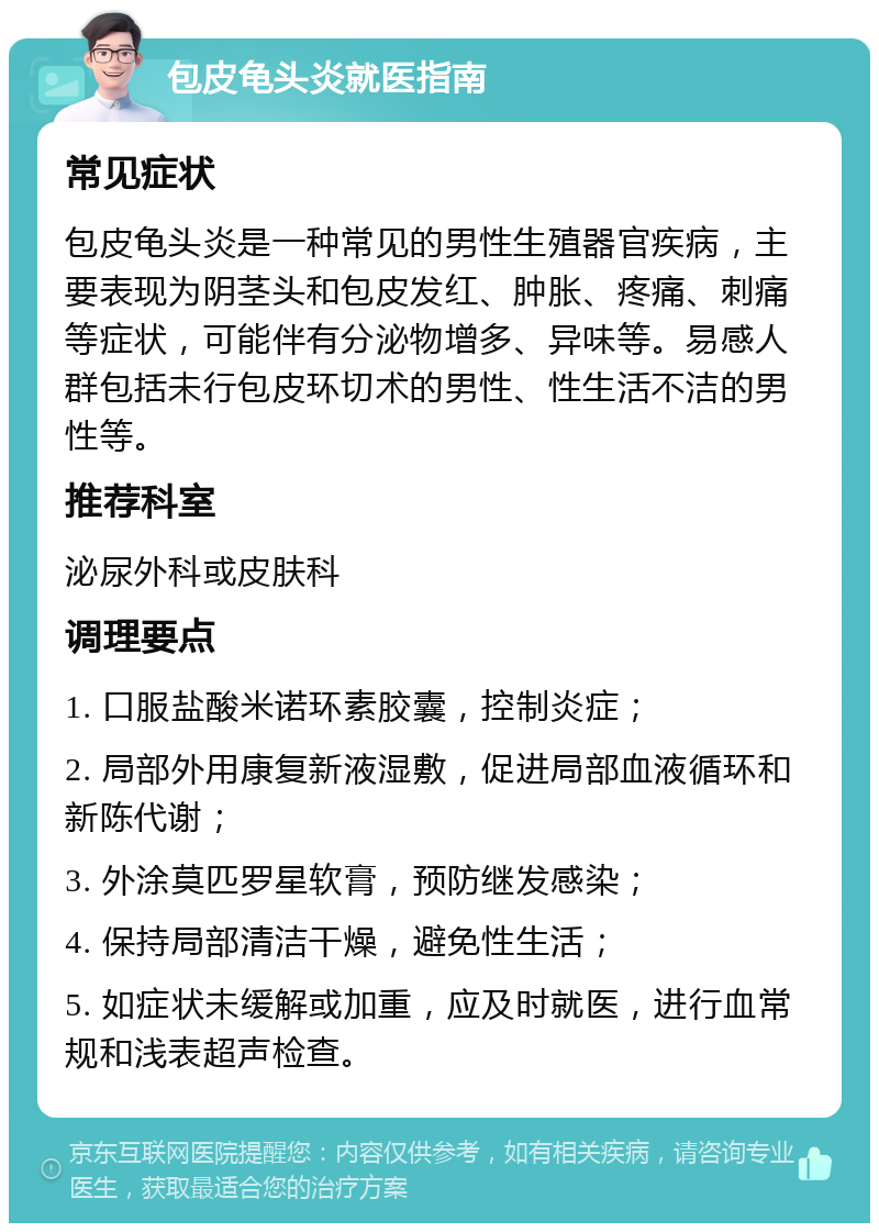 包皮龟头炎就医指南 常见症状 包皮龟头炎是一种常见的男性生殖器官疾病，主要表现为阴茎头和包皮发红、肿胀、疼痛、刺痛等症状，可能伴有分泌物增多、异味等。易感人群包括未行包皮环切术的男性、性生活不洁的男性等。 推荐科室 泌尿外科或皮肤科 调理要点 1. 口服盐酸米诺环素胶囊，控制炎症； 2. 局部外用康复新液湿敷，促进局部血液循环和新陈代谢； 3. 外涂莫匹罗星软膏，预防继发感染； 4. 保持局部清洁干燥，避免性生活； 5. 如症状未缓解或加重，应及时就医，进行血常规和浅表超声检查。