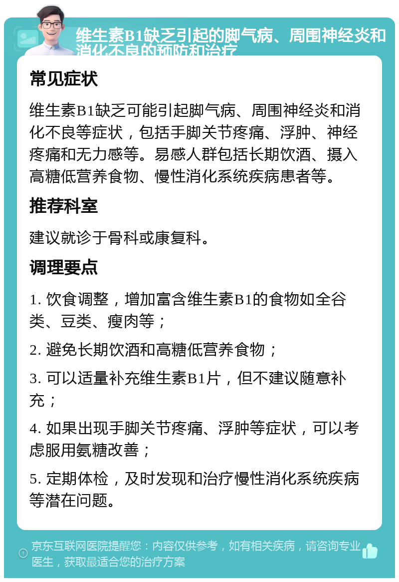 维生素B1缺乏引起的脚气病、周围神经炎和消化不良的预防和治疗 常见症状 维生素B1缺乏可能引起脚气病、周围神经炎和消化不良等症状，包括手脚关节疼痛、浮肿、神经疼痛和无力感等。易感人群包括长期饮酒、摄入高糖低营养食物、慢性消化系统疾病患者等。 推荐科室 建议就诊于骨科或康复科。 调理要点 1. 饮食调整，增加富含维生素B1的食物如全谷类、豆类、瘦肉等； 2. 避免长期饮酒和高糖低营养食物； 3. 可以适量补充维生素B1片，但不建议随意补充； 4. 如果出现手脚关节疼痛、浮肿等症状，可以考虑服用氨糖改善； 5. 定期体检，及时发现和治疗慢性消化系统疾病等潜在问题。