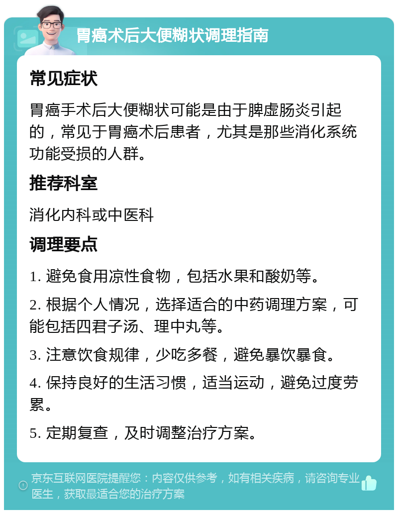 胃癌术后大便糊状调理指南 常见症状 胃癌手术后大便糊状可能是由于脾虚肠炎引起的，常见于胃癌术后患者，尤其是那些消化系统功能受损的人群。 推荐科室 消化内科或中医科 调理要点 1. 避免食用凉性食物，包括水果和酸奶等。 2. 根据个人情况，选择适合的中药调理方案，可能包括四君子汤、理中丸等。 3. 注意饮食规律，少吃多餐，避免暴饮暴食。 4. 保持良好的生活习惯，适当运动，避免过度劳累。 5. 定期复查，及时调整治疗方案。