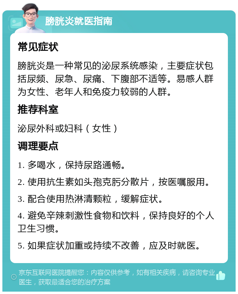 膀胱炎就医指南 常见症状 膀胱炎是一种常见的泌尿系统感染，主要症状包括尿频、尿急、尿痛、下腹部不适等。易感人群为女性、老年人和免疫力较弱的人群。 推荐科室 泌尿外科或妇科（女性） 调理要点 1. 多喝水，保持尿路通畅。 2. 使用抗生素如头孢克肟分散片，按医嘱服用。 3. 配合使用热淋清颗粒，缓解症状。 4. 避免辛辣刺激性食物和饮料，保持良好的个人卫生习惯。 5. 如果症状加重或持续不改善，应及时就医。