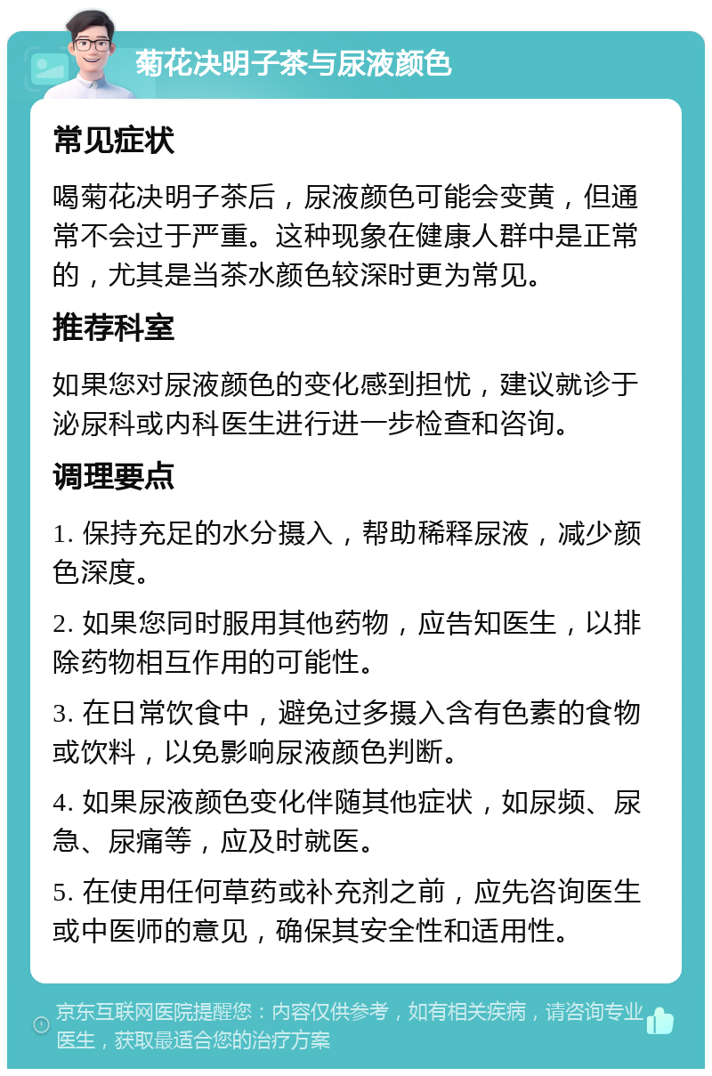 菊花决明子茶与尿液颜色 常见症状 喝菊花决明子茶后，尿液颜色可能会变黄，但通常不会过于严重。这种现象在健康人群中是正常的，尤其是当茶水颜色较深时更为常见。 推荐科室 如果您对尿液颜色的变化感到担忧，建议就诊于泌尿科或内科医生进行进一步检查和咨询。 调理要点 1. 保持充足的水分摄入，帮助稀释尿液，减少颜色深度。 2. 如果您同时服用其他药物，应告知医生，以排除药物相互作用的可能性。 3. 在日常饮食中，避免过多摄入含有色素的食物或饮料，以免影响尿液颜色判断。 4. 如果尿液颜色变化伴随其他症状，如尿频、尿急、尿痛等，应及时就医。 5. 在使用任何草药或补充剂之前，应先咨询医生或中医师的意见，确保其安全性和适用性。