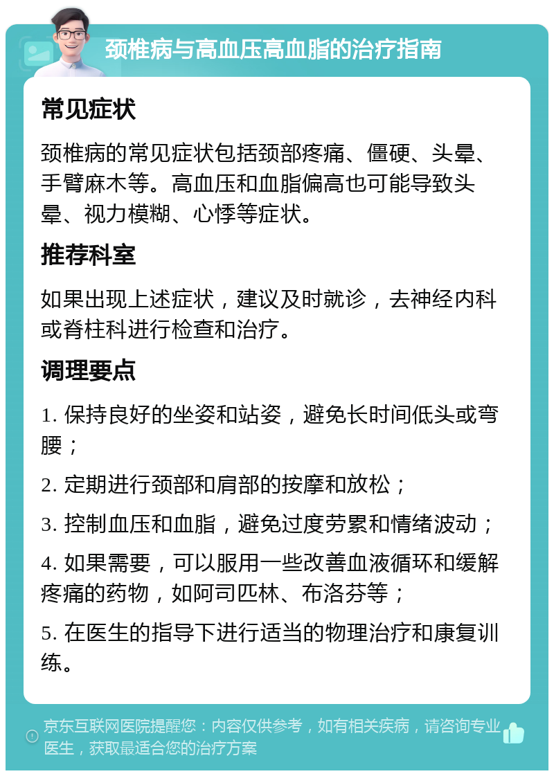 颈椎病与高血压高血脂的治疗指南 常见症状 颈椎病的常见症状包括颈部疼痛、僵硬、头晕、手臂麻木等。高血压和血脂偏高也可能导致头晕、视力模糊、心悸等症状。 推荐科室 如果出现上述症状，建议及时就诊，去神经内科或脊柱科进行检查和治疗。 调理要点 1. 保持良好的坐姿和站姿，避免长时间低头或弯腰； 2. 定期进行颈部和肩部的按摩和放松； 3. 控制血压和血脂，避免过度劳累和情绪波动； 4. 如果需要，可以服用一些改善血液循环和缓解疼痛的药物，如阿司匹林、布洛芬等； 5. 在医生的指导下进行适当的物理治疗和康复训练。