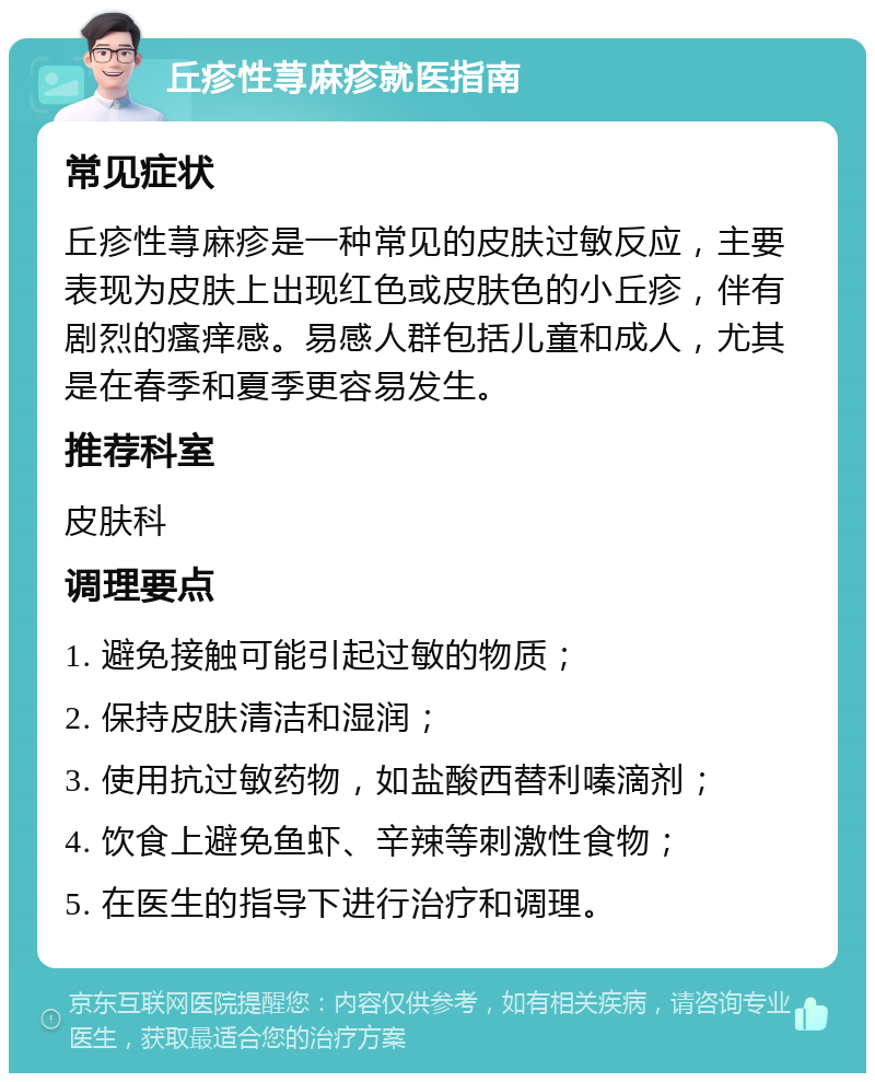 丘疹性荨麻疹就医指南 常见症状 丘疹性荨麻疹是一种常见的皮肤过敏反应，主要表现为皮肤上出现红色或皮肤色的小丘疹，伴有剧烈的瘙痒感。易感人群包括儿童和成人，尤其是在春季和夏季更容易发生。 推荐科室 皮肤科 调理要点 1. 避免接触可能引起过敏的物质； 2. 保持皮肤清洁和湿润； 3. 使用抗过敏药物，如盐酸西替利嗪滴剂； 4. 饮食上避免鱼虾、辛辣等刺激性食物； 5. 在医生的指导下进行治疗和调理。