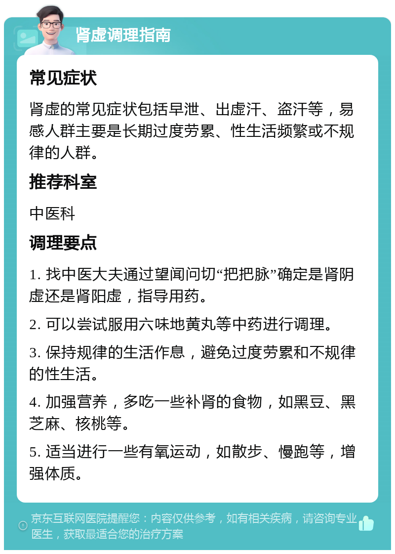 肾虚调理指南 常见症状 肾虚的常见症状包括早泄、出虚汗、盗汗等，易感人群主要是长期过度劳累、性生活频繁或不规律的人群。 推荐科室 中医科 调理要点 1. 找中医大夫通过望闻问切“把把脉”确定是肾阴虚还是肾阳虚，指导用药。 2. 可以尝试服用六味地黄丸等中药进行调理。 3. 保持规律的生活作息，避免过度劳累和不规律的性生活。 4. 加强营养，多吃一些补肾的食物，如黑豆、黑芝麻、核桃等。 5. 适当进行一些有氧运动，如散步、慢跑等，增强体质。