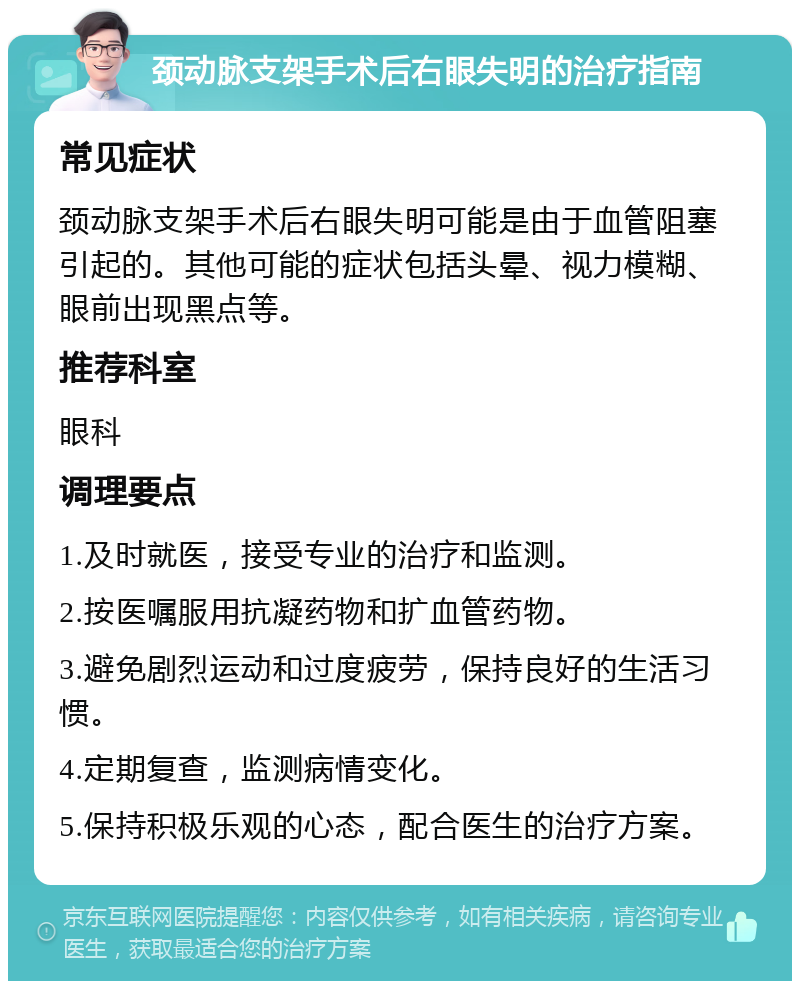 颈动脉支架手术后右眼失明的治疗指南 常见症状 颈动脉支架手术后右眼失明可能是由于血管阻塞引起的。其他可能的症状包括头晕、视力模糊、眼前出现黑点等。 推荐科室 眼科 调理要点 1.及时就医，接受专业的治疗和监测。 2.按医嘱服用抗凝药物和扩血管药物。 3.避免剧烈运动和过度疲劳，保持良好的生活习惯。 4.定期复查，监测病情变化。 5.保持积极乐观的心态，配合医生的治疗方案。