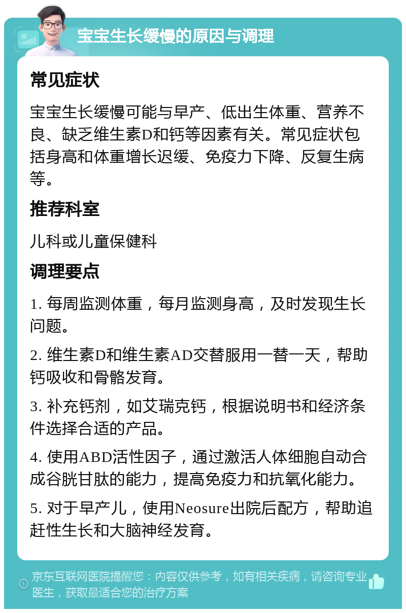 宝宝生长缓慢的原因与调理 常见症状 宝宝生长缓慢可能与早产、低出生体重、营养不良、缺乏维生素D和钙等因素有关。常见症状包括身高和体重增长迟缓、免疫力下降、反复生病等。 推荐科室 儿科或儿童保健科 调理要点 1. 每周监测体重，每月监测身高，及时发现生长问题。 2. 维生素D和维生素AD交替服用一替一天，帮助钙吸收和骨骼发育。 3. 补充钙剂，如艾瑞克钙，根据说明书和经济条件选择合适的产品。 4. 使用ABD活性因子，通过激活人体细胞自动合成谷胱甘肽的能力，提高免疫力和抗氧化能力。 5. 对于早产儿，使用Neosure出院后配方，帮助追赶性生长和大脑神经发育。