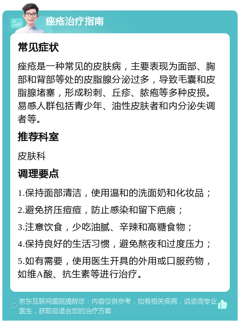 痤疮治疗指南 常见症状 痤疮是一种常见的皮肤病，主要表现为面部、胸部和背部等处的皮脂腺分泌过多，导致毛囊和皮脂腺堵塞，形成粉刺、丘疹、脓疱等多种皮损。易感人群包括青少年、油性皮肤者和内分泌失调者等。 推荐科室 皮肤科 调理要点 1.保持面部清洁，使用温和的洗面奶和化妆品； 2.避免挤压痘痘，防止感染和留下疤痕； 3.注意饮食，少吃油腻、辛辣和高糖食物； 4.保持良好的生活习惯，避免熬夜和过度压力； 5.如有需要，使用医生开具的外用或口服药物，如维A酸、抗生素等进行治疗。