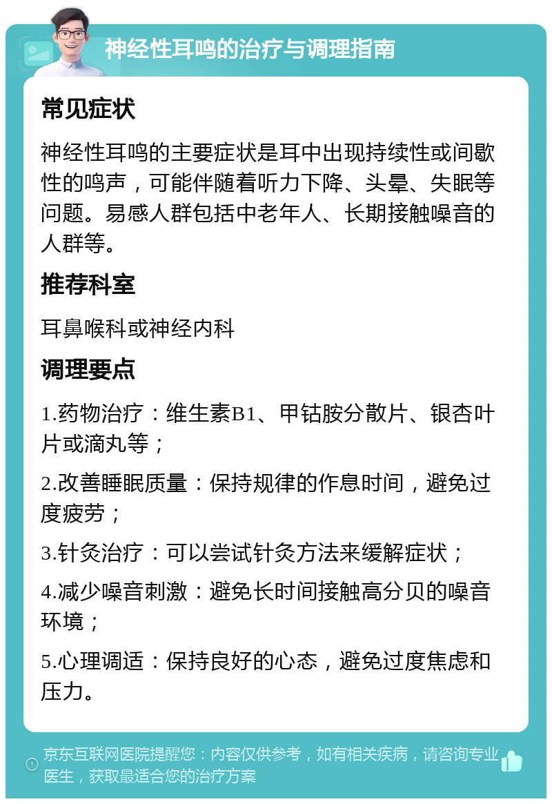 神经性耳鸣的治疗与调理指南 常见症状 神经性耳鸣的主要症状是耳中出现持续性或间歇性的鸣声，可能伴随着听力下降、头晕、失眠等问题。易感人群包括中老年人、长期接触噪音的人群等。 推荐科室 耳鼻喉科或神经内科 调理要点 1.药物治疗：维生素B1、甲钴胺分散片、银杏叶片或滴丸等； 2.改善睡眠质量：保持规律的作息时间，避免过度疲劳； 3.针灸治疗：可以尝试针灸方法来缓解症状； 4.减少噪音刺激：避免长时间接触高分贝的噪音环境； 5.心理调适：保持良好的心态，避免过度焦虑和压力。