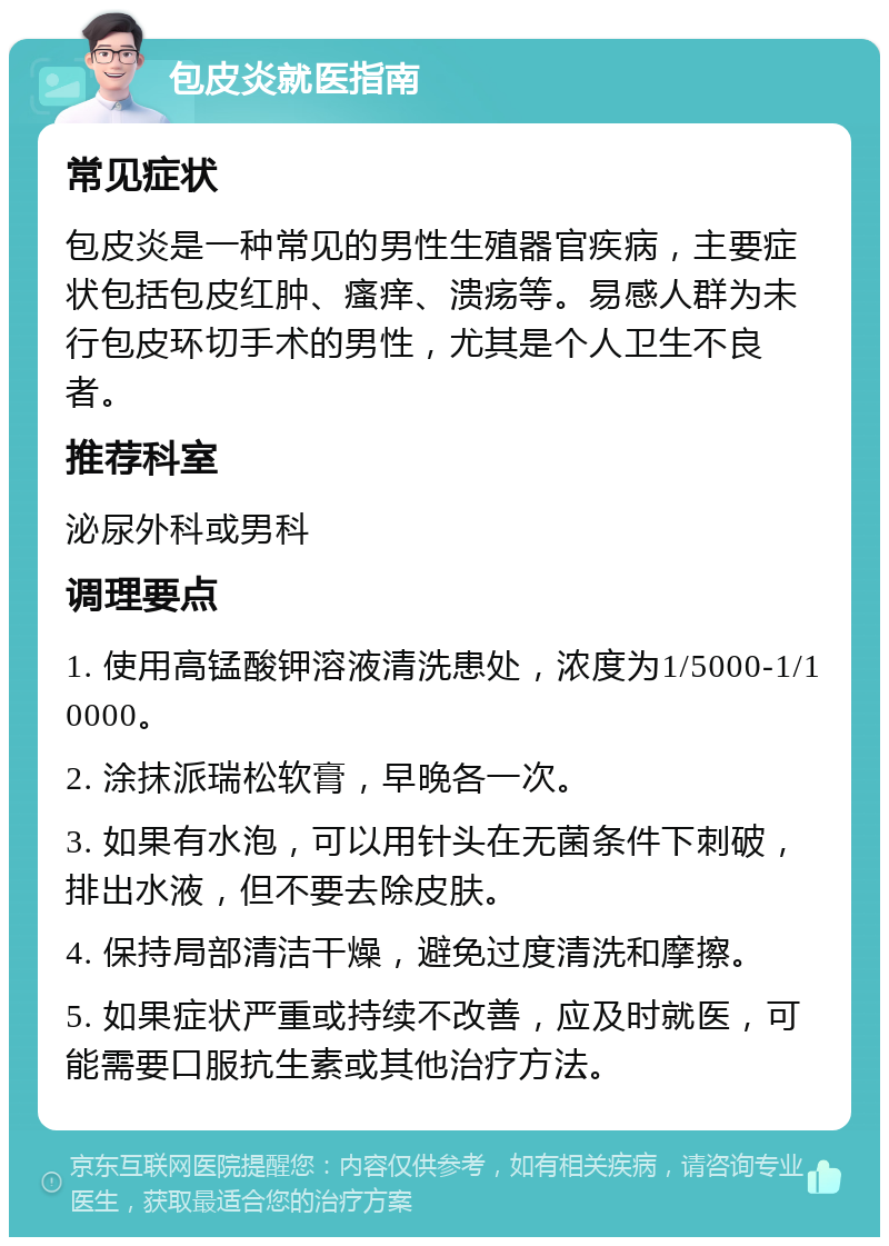 包皮炎就医指南 常见症状 包皮炎是一种常见的男性生殖器官疾病，主要症状包括包皮红肿、瘙痒、溃疡等。易感人群为未行包皮环切手术的男性，尤其是个人卫生不良者。 推荐科室 泌尿外科或男科 调理要点 1. 使用高锰酸钾溶液清洗患处，浓度为1/5000-1/10000。 2. 涂抹派瑞松软膏，早晚各一次。 3. 如果有水泡，可以用针头在无菌条件下刺破，排出水液，但不要去除皮肤。 4. 保持局部清洁干燥，避免过度清洗和摩擦。 5. 如果症状严重或持续不改善，应及时就医，可能需要口服抗生素或其他治疗方法。