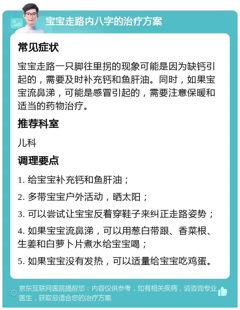 宝宝走路内八字的治疗方案 常见症状 宝宝走路一只脚往里拐的现象可能是因为缺钙引起的，需要及时补充钙和鱼肝油。同时，如果宝宝流鼻涕，可能是感冒引起的，需要注意保暖和适当的药物治疗。 推荐科室 儿科 调理要点 1. 给宝宝补充钙和鱼肝油； 2. 多带宝宝户外活动，晒太阳； 3. 可以尝试让宝宝反着穿鞋子来纠正走路姿势； 4. 如果宝宝流鼻涕，可以用葱白带跟、香菜根、生姜和白萝卜片煮水给宝宝喝； 5. 如果宝宝没有发热，可以适量给宝宝吃鸡蛋。