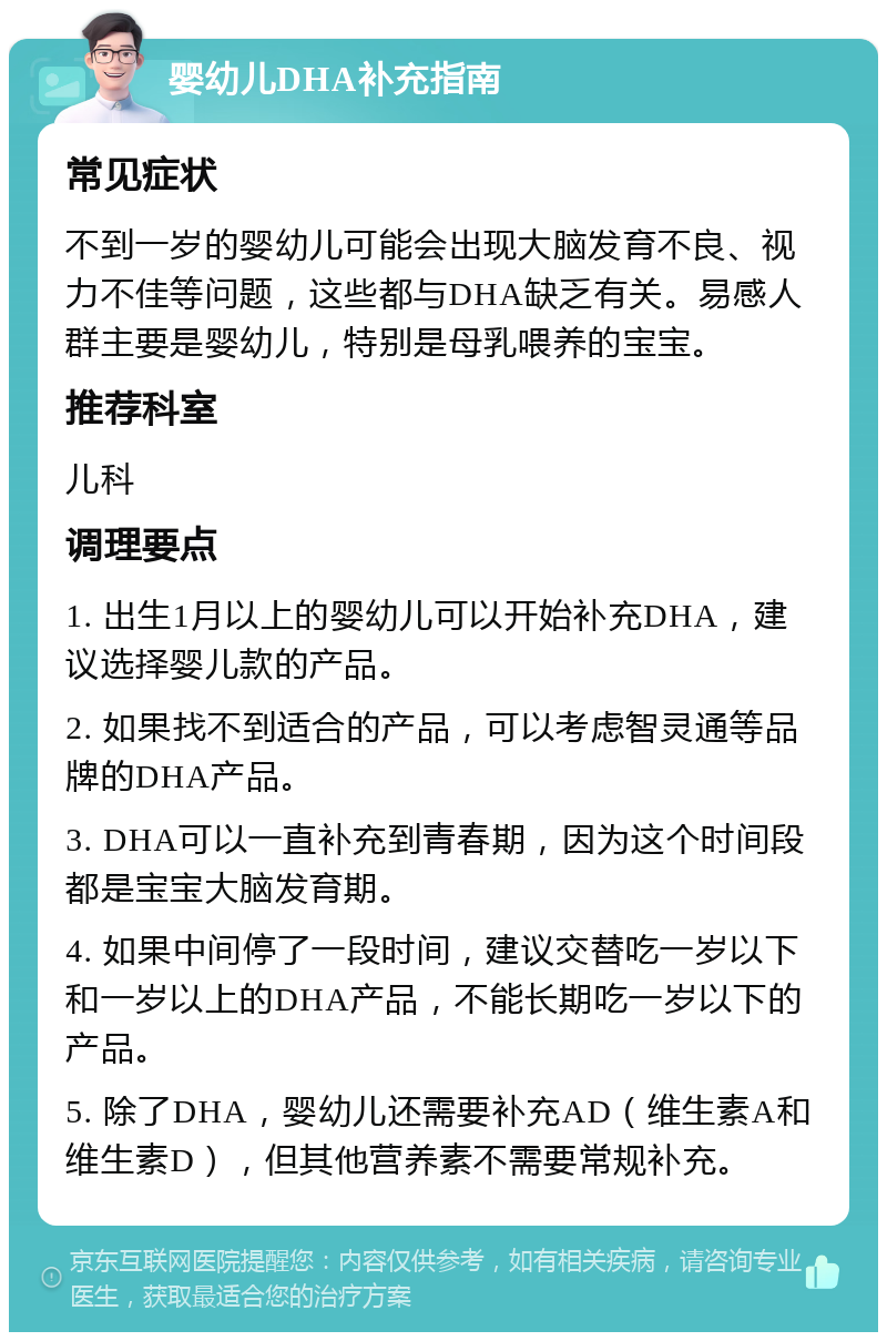 婴幼儿DHA补充指南 常见症状 不到一岁的婴幼儿可能会出现大脑发育不良、视力不佳等问题，这些都与DHA缺乏有关。易感人群主要是婴幼儿，特别是母乳喂养的宝宝。 推荐科室 儿科 调理要点 1. 出生1月以上的婴幼儿可以开始补充DHA，建议选择婴儿款的产品。 2. 如果找不到适合的产品，可以考虑智灵通等品牌的DHA产品。 3. DHA可以一直补充到青春期，因为这个时间段都是宝宝大脑发育期。 4. 如果中间停了一段时间，建议交替吃一岁以下和一岁以上的DHA产品，不能长期吃一岁以下的产品。 5. 除了DHA，婴幼儿还需要补充AD（维生素A和维生素D），但其他营养素不需要常规补充。