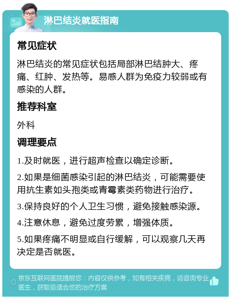 淋巴结炎就医指南 常见症状 淋巴结炎的常见症状包括局部淋巴结肿大、疼痛、红肿、发热等。易感人群为免疫力较弱或有感染的人群。 推荐科室 外科 调理要点 1.及时就医，进行超声检查以确定诊断。 2.如果是细菌感染引起的淋巴结炎，可能需要使用抗生素如头孢类或青霉素类药物进行治疗。 3.保持良好的个人卫生习惯，避免接触感染源。 4.注意休息，避免过度劳累，增强体质。 5.如果疼痛不明显或自行缓解，可以观察几天再决定是否就医。