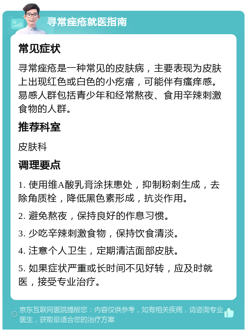 寻常痤疮就医指南 常见症状 寻常痤疮是一种常见的皮肤病，主要表现为皮肤上出现红色或白色的小疙瘩，可能伴有瘙痒感。易感人群包括青少年和经常熬夜、食用辛辣刺激食物的人群。 推荐科室 皮肤科 调理要点 1. 使用维A酸乳膏涂抹患处，抑制粉刺生成，去除角质栓，降低黑色素形成，抗炎作用。 2. 避免熬夜，保持良好的作息习惯。 3. 少吃辛辣刺激食物，保持饮食清淡。 4. 注意个人卫生，定期清洁面部皮肤。 5. 如果症状严重或长时间不见好转，应及时就医，接受专业治疗。