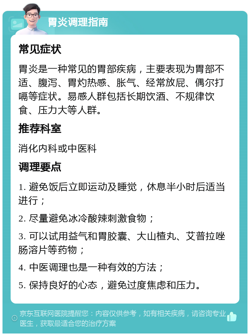 胃炎调理指南 常见症状 胃炎是一种常见的胃部疾病，主要表现为胃部不适、腹泻、胃灼热感、胀气、经常放屁、偶尔打嗝等症状。易感人群包括长期饮酒、不规律饮食、压力大等人群。 推荐科室 消化内科或中医科 调理要点 1. 避免饭后立即运动及睡觉，休息半小时后适当进行； 2. 尽量避免冰冷酸辣刺激食物； 3. 可以试用益气和胃胶囊、大山楂丸、艾普拉唑肠溶片等药物； 4. 中医调理也是一种有效的方法； 5. 保持良好的心态，避免过度焦虑和压力。