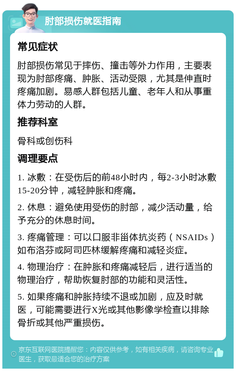 肘部损伤就医指南 常见症状 肘部损伤常见于摔伤、撞击等外力作用，主要表现为肘部疼痛、肿胀、活动受限，尤其是伸直时疼痛加剧。易感人群包括儿童、老年人和从事重体力劳动的人群。 推荐科室 骨科或创伤科 调理要点 1. 冰敷：在受伤后的前48小时内，每2-3小时冰敷15-20分钟，减轻肿胀和疼痛。 2. 休息：避免使用受伤的肘部，减少活动量，给予充分的休息时间。 3. 疼痛管理：可以口服非甾体抗炎药（NSAIDs）如布洛芬或阿司匹林缓解疼痛和减轻炎症。 4. 物理治疗：在肿胀和疼痛减轻后，进行适当的物理治疗，帮助恢复肘部的功能和灵活性。 5. 如果疼痛和肿胀持续不退或加剧，应及时就医，可能需要进行X光或其他影像学检查以排除骨折或其他严重损伤。