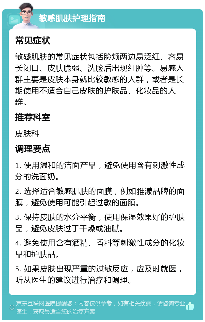 敏感肌肤护理指南 常见症状 敏感肌肤的常见症状包括脸颊两边易泛红、容易长闭口、皮肤脆弱、洗脸后出现红肿等。易感人群主要是皮肤本身就比较敏感的人群，或者是长期使用不适合自己皮肤的护肤品、化妆品的人群。 推荐科室 皮肤科 调理要点 1. 使用温和的洁面产品，避免使用含有刺激性成分的洗面奶。 2. 选择适合敏感肌肤的面膜，例如雅漾品牌的面膜，避免使用可能引起过敏的面膜。 3. 保持皮肤的水分平衡，使用保湿效果好的护肤品，避免皮肤过于干燥或油腻。 4. 避免使用含有酒精、香料等刺激性成分的化妆品和护肤品。 5. 如果皮肤出现严重的过敏反应，应及时就医，听从医生的建议进行治疗和调理。