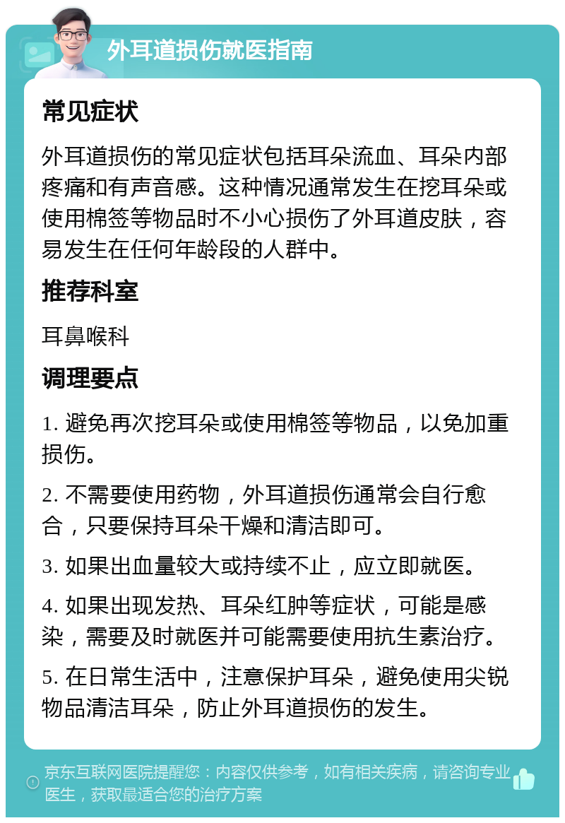 外耳道损伤就医指南 常见症状 外耳道损伤的常见症状包括耳朵流血、耳朵内部疼痛和有声音感。这种情况通常发生在挖耳朵或使用棉签等物品时不小心损伤了外耳道皮肤，容易发生在任何年龄段的人群中。 推荐科室 耳鼻喉科 调理要点 1. 避免再次挖耳朵或使用棉签等物品，以免加重损伤。 2. 不需要使用药物，外耳道损伤通常会自行愈合，只要保持耳朵干燥和清洁即可。 3. 如果出血量较大或持续不止，应立即就医。 4. 如果出现发热、耳朵红肿等症状，可能是感染，需要及时就医并可能需要使用抗生素治疗。 5. 在日常生活中，注意保护耳朵，避免使用尖锐物品清洁耳朵，防止外耳道损伤的发生。