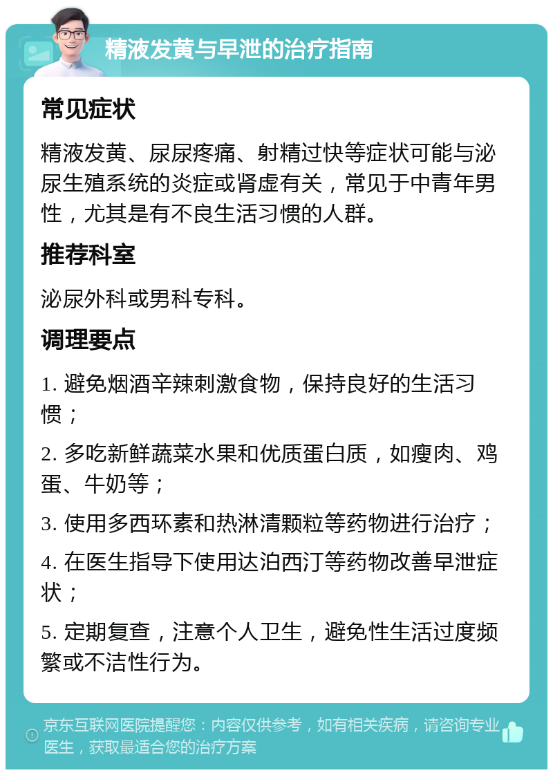 精液发黄与早泄的治疗指南 常见症状 精液发黄、尿尿疼痛、射精过快等症状可能与泌尿生殖系统的炎症或肾虚有关，常见于中青年男性，尤其是有不良生活习惯的人群。 推荐科室 泌尿外科或男科专科。 调理要点 1. 避免烟酒辛辣刺激食物，保持良好的生活习惯； 2. 多吃新鲜蔬菜水果和优质蛋白质，如瘦肉、鸡蛋、牛奶等； 3. 使用多西环素和热淋清颗粒等药物进行治疗； 4. 在医生指导下使用达泊西汀等药物改善早泄症状； 5. 定期复查，注意个人卫生，避免性生活过度频繁或不洁性行为。