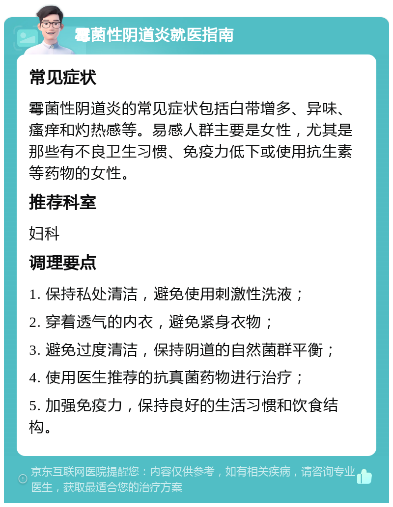 霉菌性阴道炎就医指南 常见症状 霉菌性阴道炎的常见症状包括白带增多、异味、瘙痒和灼热感等。易感人群主要是女性，尤其是那些有不良卫生习惯、免疫力低下或使用抗生素等药物的女性。 推荐科室 妇科 调理要点 1. 保持私处清洁，避免使用刺激性洗液； 2. 穿着透气的内衣，避免紧身衣物； 3. 避免过度清洁，保持阴道的自然菌群平衡； 4. 使用医生推荐的抗真菌药物进行治疗； 5. 加强免疫力，保持良好的生活习惯和饮食结构。