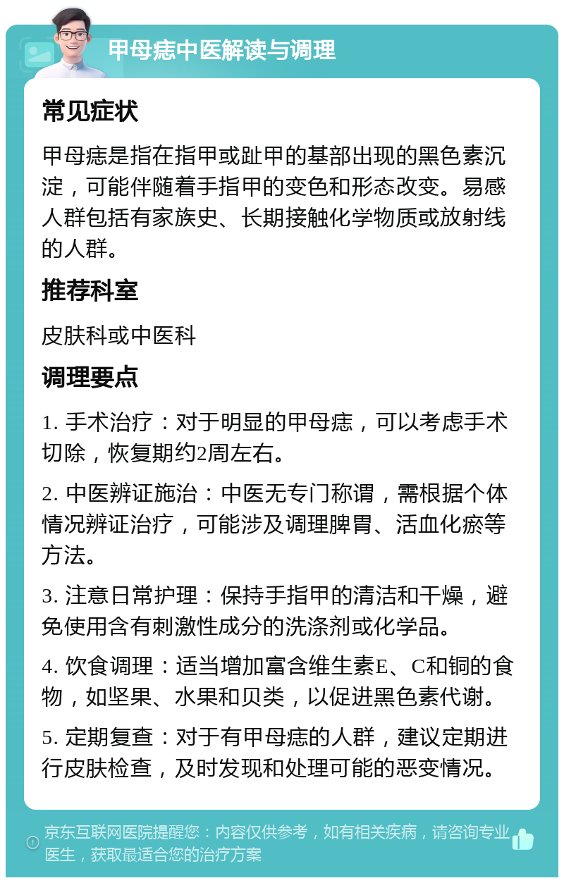 甲母痣中医解读与调理 常见症状 甲母痣是指在指甲或趾甲的基部出现的黑色素沉淀，可能伴随着手指甲的变色和形态改变。易感人群包括有家族史、长期接触化学物质或放射线的人群。 推荐科室 皮肤科或中医科 调理要点 1. 手术治疗：对于明显的甲母痣，可以考虑手术切除，恢复期约2周左右。 2. 中医辨证施治：中医无专门称谓，需根据个体情况辨证治疗，可能涉及调理脾胃、活血化瘀等方法。 3. 注意日常护理：保持手指甲的清洁和干燥，避免使用含有刺激性成分的洗涤剂或化学品。 4. 饮食调理：适当增加富含维生素E、C和铜的食物，如坚果、水果和贝类，以促进黑色素代谢。 5. 定期复查：对于有甲母痣的人群，建议定期进行皮肤检查，及时发现和处理可能的恶变情况。