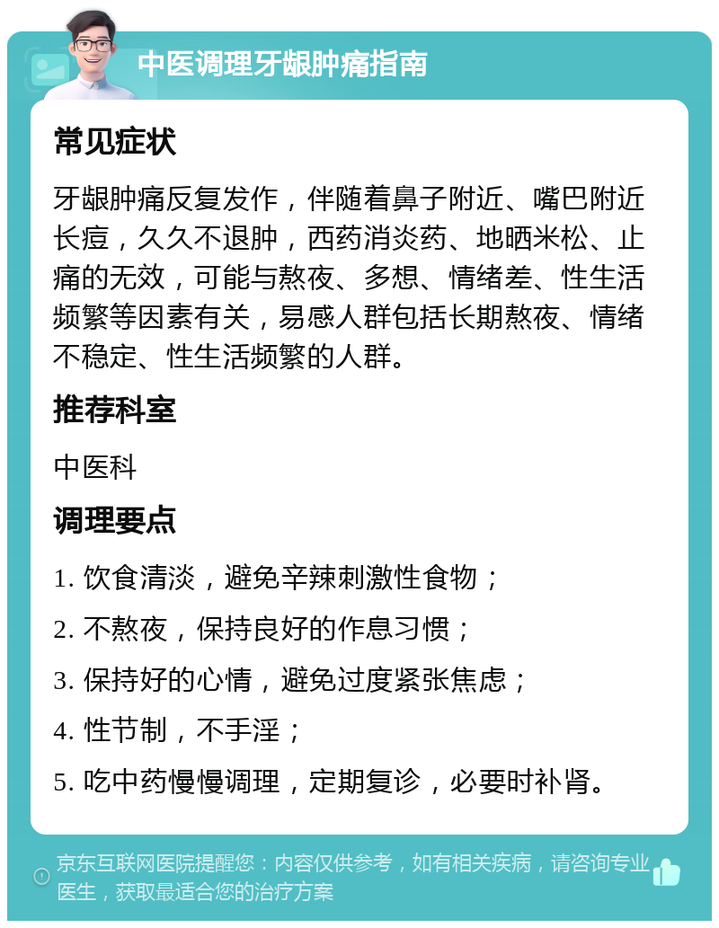 中医调理牙龈肿痛指南 常见症状 牙龈肿痛反复发作，伴随着鼻子附近、嘴巴附近长痘，久久不退肿，西药消炎药、地晒米松、止痛的无效，可能与熬夜、多想、情绪差、性生活频繁等因素有关，易感人群包括长期熬夜、情绪不稳定、性生活频繁的人群。 推荐科室 中医科 调理要点 1. 饮食清淡，避免辛辣刺激性食物； 2. 不熬夜，保持良好的作息习惯； 3. 保持好的心情，避免过度紧张焦虑； 4. 性节制，不手淫； 5. 吃中药慢慢调理，定期复诊，必要时补肾。