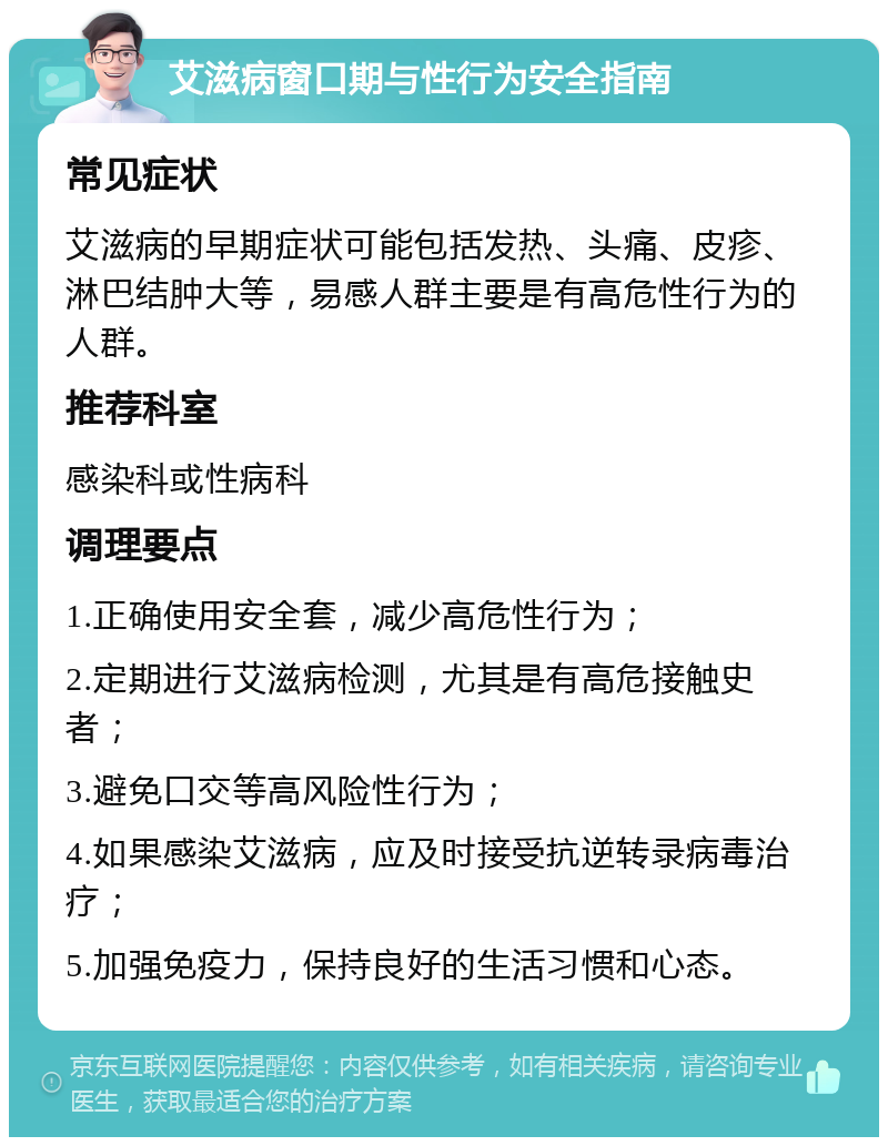 艾滋病窗口期与性行为安全指南 常见症状 艾滋病的早期症状可能包括发热、头痛、皮疹、淋巴结肿大等，易感人群主要是有高危性行为的人群。 推荐科室 感染科或性病科 调理要点 1.正确使用安全套，减少高危性行为； 2.定期进行艾滋病检测，尤其是有高危接触史者； 3.避免口交等高风险性行为； 4.如果感染艾滋病，应及时接受抗逆转录病毒治疗； 5.加强免疫力，保持良好的生活习惯和心态。