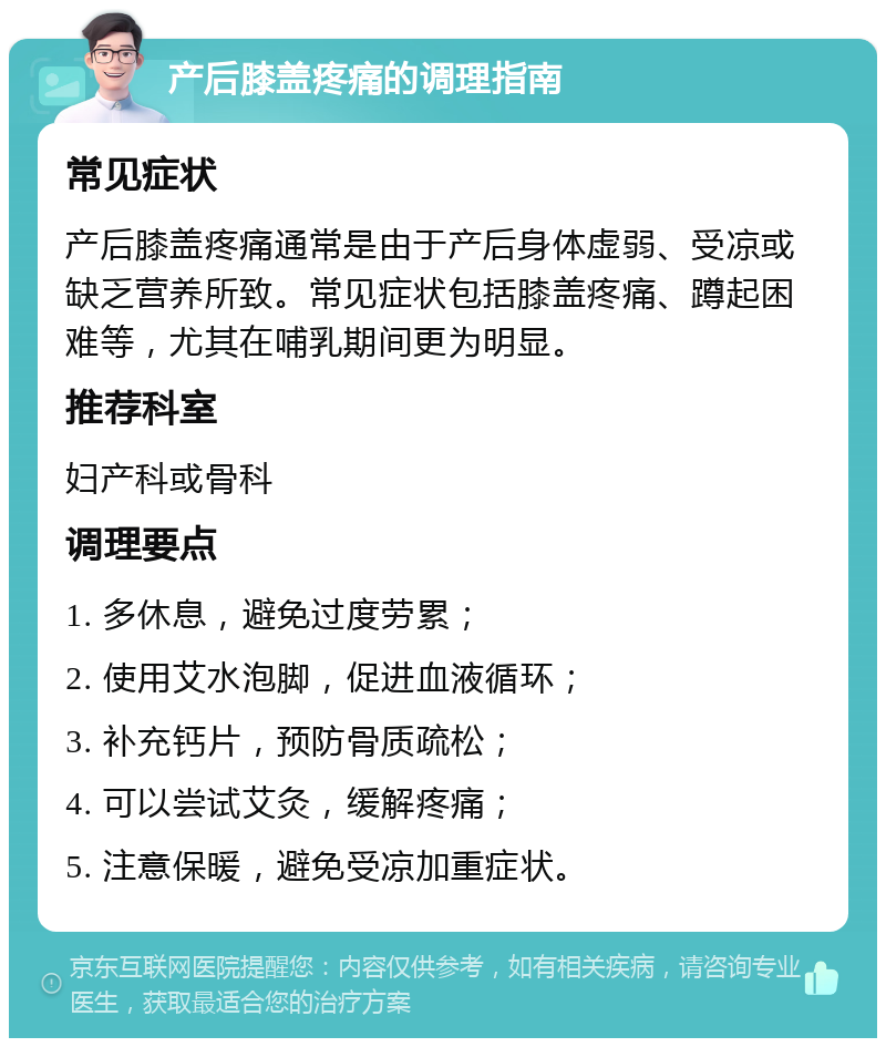 产后膝盖疼痛的调理指南 常见症状 产后膝盖疼痛通常是由于产后身体虚弱、受凉或缺乏营养所致。常见症状包括膝盖疼痛、蹲起困难等，尤其在哺乳期间更为明显。 推荐科室 妇产科或骨科 调理要点 1. 多休息，避免过度劳累； 2. 使用艾水泡脚，促进血液循环； 3. 补充钙片，预防骨质疏松； 4. 可以尝试艾灸，缓解疼痛； 5. 注意保暖，避免受凉加重症状。