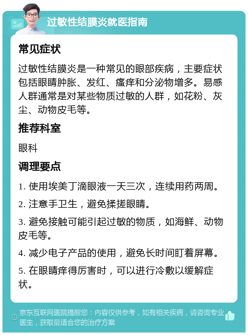 过敏性结膜炎就医指南 常见症状 过敏性结膜炎是一种常见的眼部疾病，主要症状包括眼睛肿胀、发红、瘙痒和分泌物增多。易感人群通常是对某些物质过敏的人群，如花粉、灰尘、动物皮毛等。 推荐科室 眼科 调理要点 1. 使用埃美丁滴眼液一天三次，连续用药两周。 2. 注意手卫生，避免揉搓眼睛。 3. 避免接触可能引起过敏的物质，如海鲜、动物皮毛等。 4. 减少电子产品的使用，避免长时间盯着屏幕。 5. 在眼睛痒得厉害时，可以进行冷敷以缓解症状。