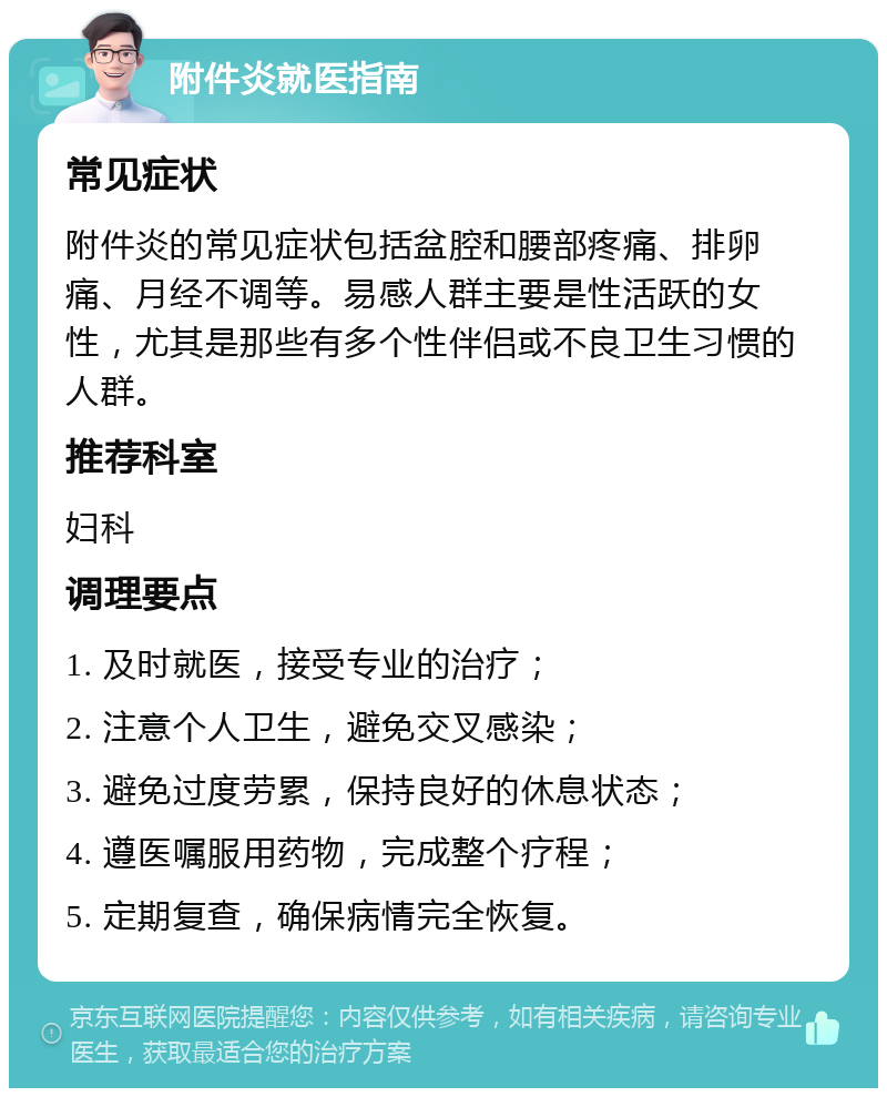 附件炎就医指南 常见症状 附件炎的常见症状包括盆腔和腰部疼痛、排卵痛、月经不调等。易感人群主要是性活跃的女性，尤其是那些有多个性伴侣或不良卫生习惯的人群。 推荐科室 妇科 调理要点 1. 及时就医，接受专业的治疗； 2. 注意个人卫生，避免交叉感染； 3. 避免过度劳累，保持良好的休息状态； 4. 遵医嘱服用药物，完成整个疗程； 5. 定期复查，确保病情完全恢复。