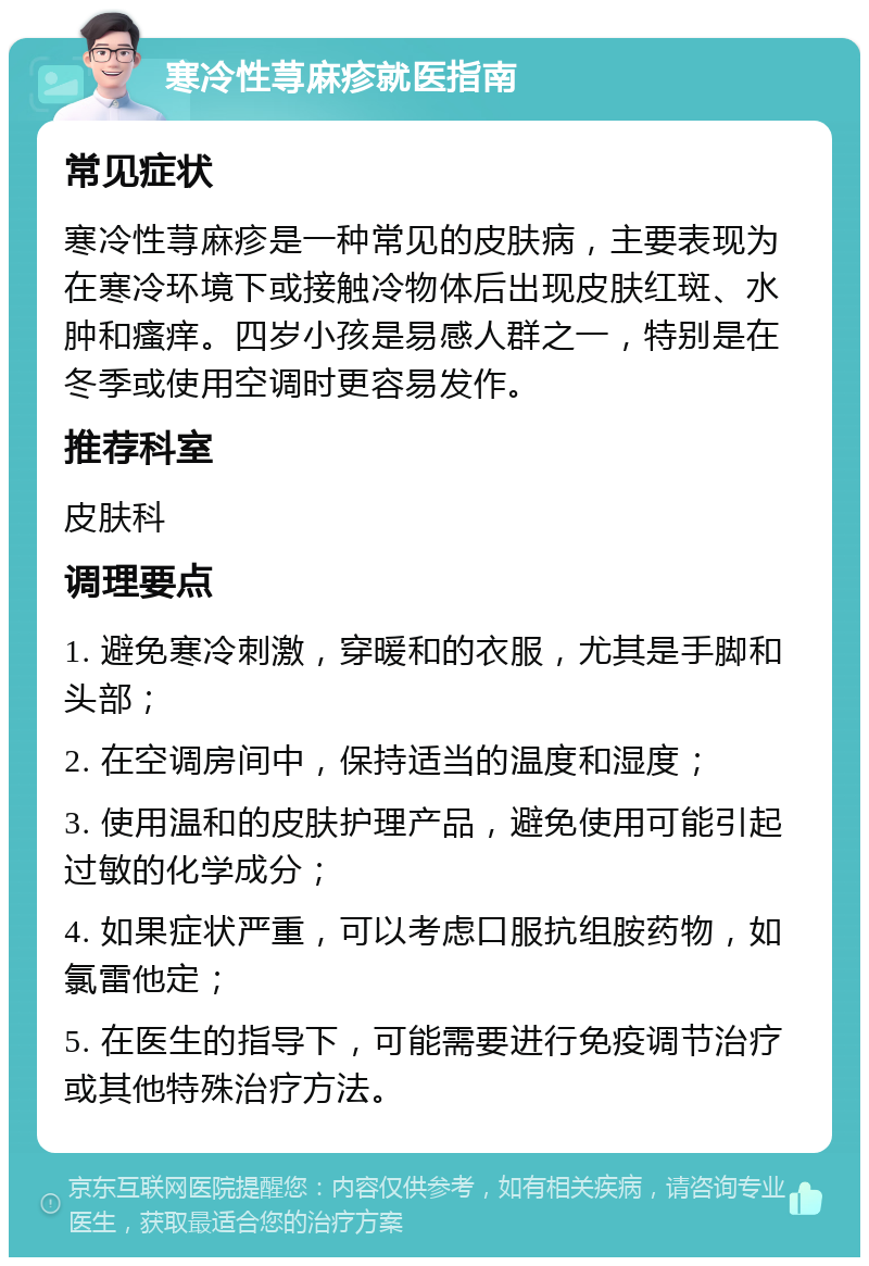 寒冷性荨麻疹就医指南 常见症状 寒冷性荨麻疹是一种常见的皮肤病，主要表现为在寒冷环境下或接触冷物体后出现皮肤红斑、水肿和瘙痒。四岁小孩是易感人群之一，特别是在冬季或使用空调时更容易发作。 推荐科室 皮肤科 调理要点 1. 避免寒冷刺激，穿暖和的衣服，尤其是手脚和头部； 2. 在空调房间中，保持适当的温度和湿度； 3. 使用温和的皮肤护理产品，避免使用可能引起过敏的化学成分； 4. 如果症状严重，可以考虑口服抗组胺药物，如氯雷他定； 5. 在医生的指导下，可能需要进行免疫调节治疗或其他特殊治疗方法。