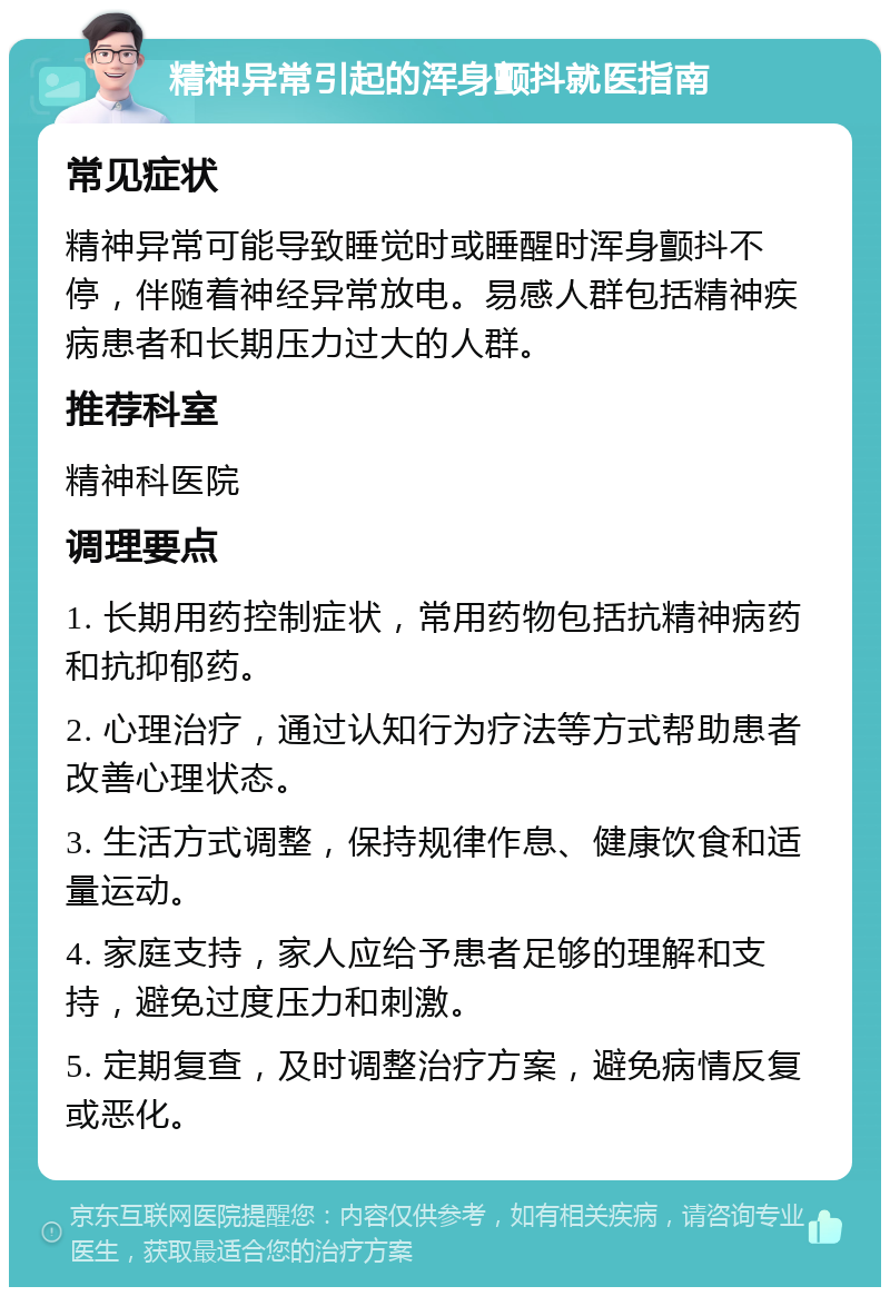 精神异常引起的浑身颤抖就医指南 常见症状 精神异常可能导致睡觉时或睡醒时浑身颤抖不停，伴随着神经异常放电。易感人群包括精神疾病患者和长期压力过大的人群。 推荐科室 精神科医院 调理要点 1. 长期用药控制症状，常用药物包括抗精神病药和抗抑郁药。 2. 心理治疗，通过认知行为疗法等方式帮助患者改善心理状态。 3. 生活方式调整，保持规律作息、健康饮食和适量运动。 4. 家庭支持，家人应给予患者足够的理解和支持，避免过度压力和刺激。 5. 定期复查，及时调整治疗方案，避免病情反复或恶化。