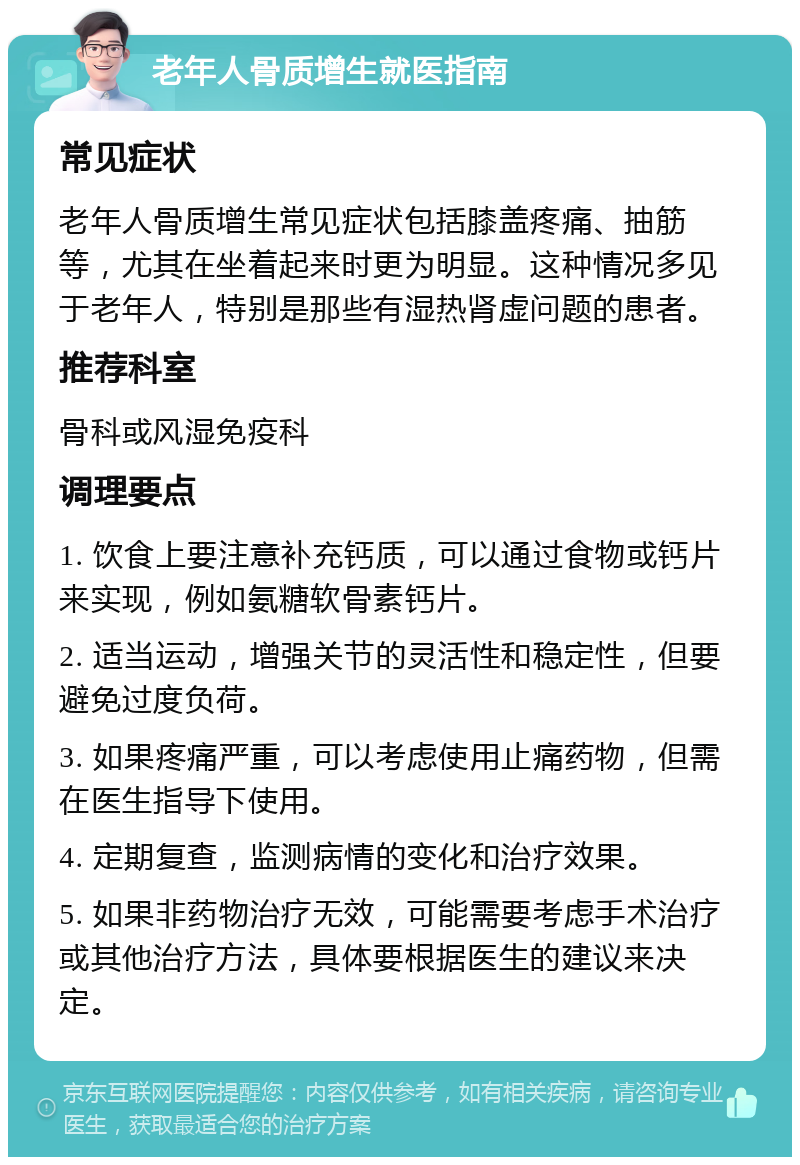 老年人骨质增生就医指南 常见症状 老年人骨质增生常见症状包括膝盖疼痛、抽筋等，尤其在坐着起来时更为明显。这种情况多见于老年人，特别是那些有湿热肾虚问题的患者。 推荐科室 骨科或风湿免疫科 调理要点 1. 饮食上要注意补充钙质，可以通过食物或钙片来实现，例如氨糖软骨素钙片。 2. 适当运动，增强关节的灵活性和稳定性，但要避免过度负荷。 3. 如果疼痛严重，可以考虑使用止痛药物，但需在医生指导下使用。 4. 定期复查，监测病情的变化和治疗效果。 5. 如果非药物治疗无效，可能需要考虑手术治疗或其他治疗方法，具体要根据医生的建议来决定。