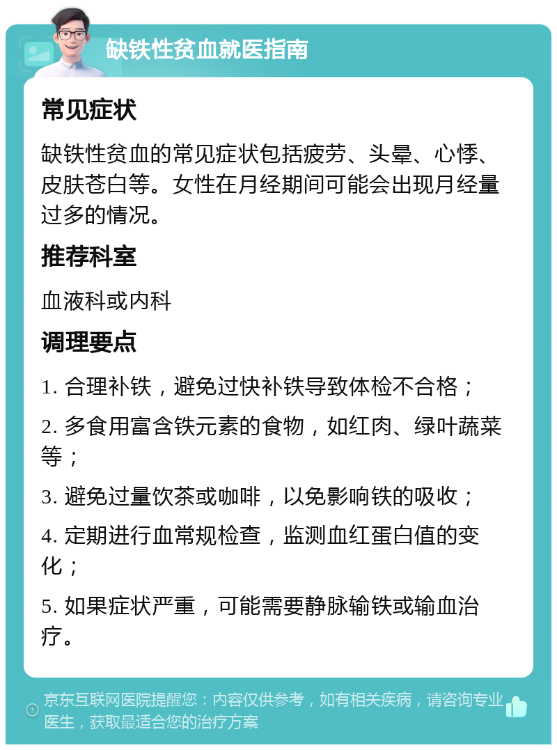 缺铁性贫血就医指南 常见症状 缺铁性贫血的常见症状包括疲劳、头晕、心悸、皮肤苍白等。女性在月经期间可能会出现月经量过多的情况。 推荐科室 血液科或内科 调理要点 1. 合理补铁，避免过快补铁导致体检不合格； 2. 多食用富含铁元素的食物，如红肉、绿叶蔬菜等； 3. 避免过量饮茶或咖啡，以免影响铁的吸收； 4. 定期进行血常规检查，监测血红蛋白值的变化； 5. 如果症状严重，可能需要静脉输铁或输血治疗。