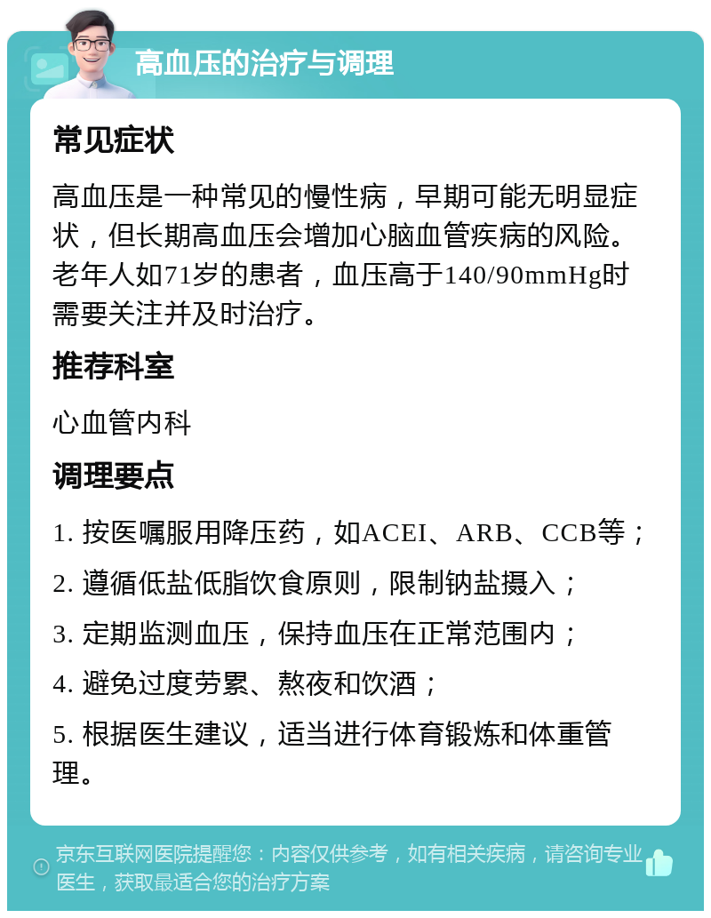 高血压的治疗与调理 常见症状 高血压是一种常见的慢性病，早期可能无明显症状，但长期高血压会增加心脑血管疾病的风险。老年人如71岁的患者，血压高于140/90mmHg时需要关注并及时治疗。 推荐科室 心血管内科 调理要点 1. 按医嘱服用降压药，如ACEI、ARB、CCB等； 2. 遵循低盐低脂饮食原则，限制钠盐摄入； 3. 定期监测血压，保持血压在正常范围内； 4. 避免过度劳累、熬夜和饮酒； 5. 根据医生建议，适当进行体育锻炼和体重管理。