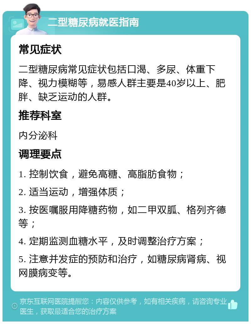 二型糖尿病就医指南 常见症状 二型糖尿病常见症状包括口渴、多尿、体重下降、视力模糊等，易感人群主要是40岁以上、肥胖、缺乏运动的人群。 推荐科室 内分泌科 调理要点 1. 控制饮食，避免高糖、高脂肪食物； 2. 适当运动，增强体质； 3. 按医嘱服用降糖药物，如二甲双胍、格列齐德等； 4. 定期监测血糖水平，及时调整治疗方案； 5. 注意并发症的预防和治疗，如糖尿病肾病、视网膜病变等。