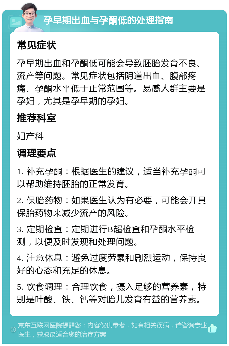 孕早期出血与孕酮低的处理指南 常见症状 孕早期出血和孕酮低可能会导致胚胎发育不良、流产等问题。常见症状包括阴道出血、腹部疼痛、孕酮水平低于正常范围等。易感人群主要是孕妇，尤其是孕早期的孕妇。 推荐科室 妇产科 调理要点 1. 补充孕酮：根据医生的建议，适当补充孕酮可以帮助维持胚胎的正常发育。 2. 保胎药物：如果医生认为有必要，可能会开具保胎药物来减少流产的风险。 3. 定期检查：定期进行B超检查和孕酮水平检测，以便及时发现和处理问题。 4. 注意休息：避免过度劳累和剧烈运动，保持良好的心态和充足的休息。 5. 饮食调理：合理饮食，摄入足够的营养素，特别是叶酸、铁、钙等对胎儿发育有益的营养素。