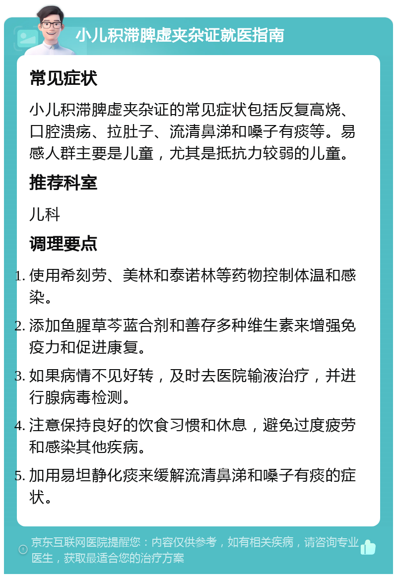 小儿积滞脾虚夹杂证就医指南 常见症状 小儿积滞脾虚夹杂证的常见症状包括反复高烧、口腔溃疡、拉肚子、流清鼻涕和嗓子有痰等。易感人群主要是儿童，尤其是抵抗力较弱的儿童。 推荐科室 儿科 调理要点 使用希刻劳、美林和泰诺林等药物控制体温和感染。 添加鱼腥草芩蓝合剂和善存多种维生素来增强免疫力和促进康复。 如果病情不见好转，及时去医院输液治疗，并进行腺病毒检测。 注意保持良好的饮食习惯和休息，避免过度疲劳和感染其他疾病。 加用易坦静化痰来缓解流清鼻涕和嗓子有痰的症状。