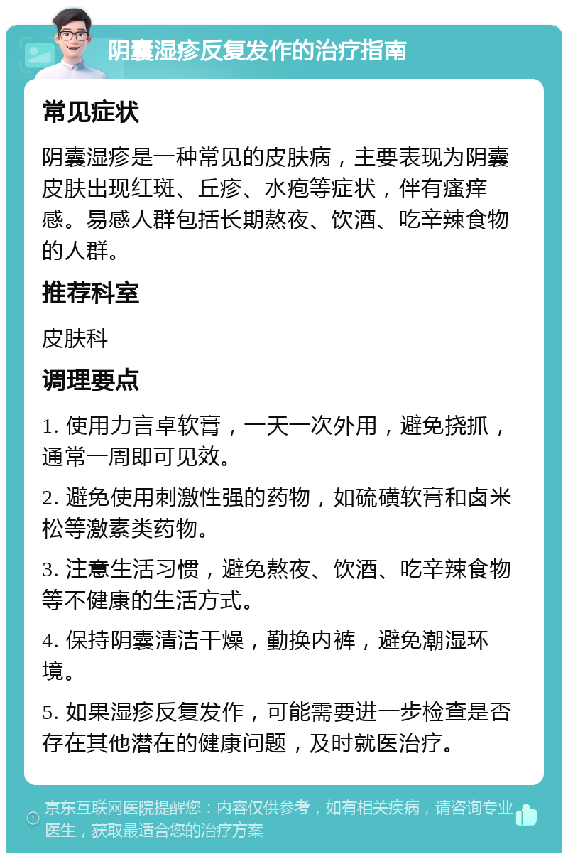 阴囊湿疹反复发作的治疗指南 常见症状 阴囊湿疹是一种常见的皮肤病，主要表现为阴囊皮肤出现红斑、丘疹、水疱等症状，伴有瘙痒感。易感人群包括长期熬夜、饮酒、吃辛辣食物的人群。 推荐科室 皮肤科 调理要点 1. 使用力言卓软膏，一天一次外用，避免挠抓，通常一周即可见效。 2. 避免使用刺激性强的药物，如硫磺软膏和卤米松等激素类药物。 3. 注意生活习惯，避免熬夜、饮酒、吃辛辣食物等不健康的生活方式。 4. 保持阴囊清洁干燥，勤换内裤，避免潮湿环境。 5. 如果湿疹反复发作，可能需要进一步检查是否存在其他潜在的健康问题，及时就医治疗。