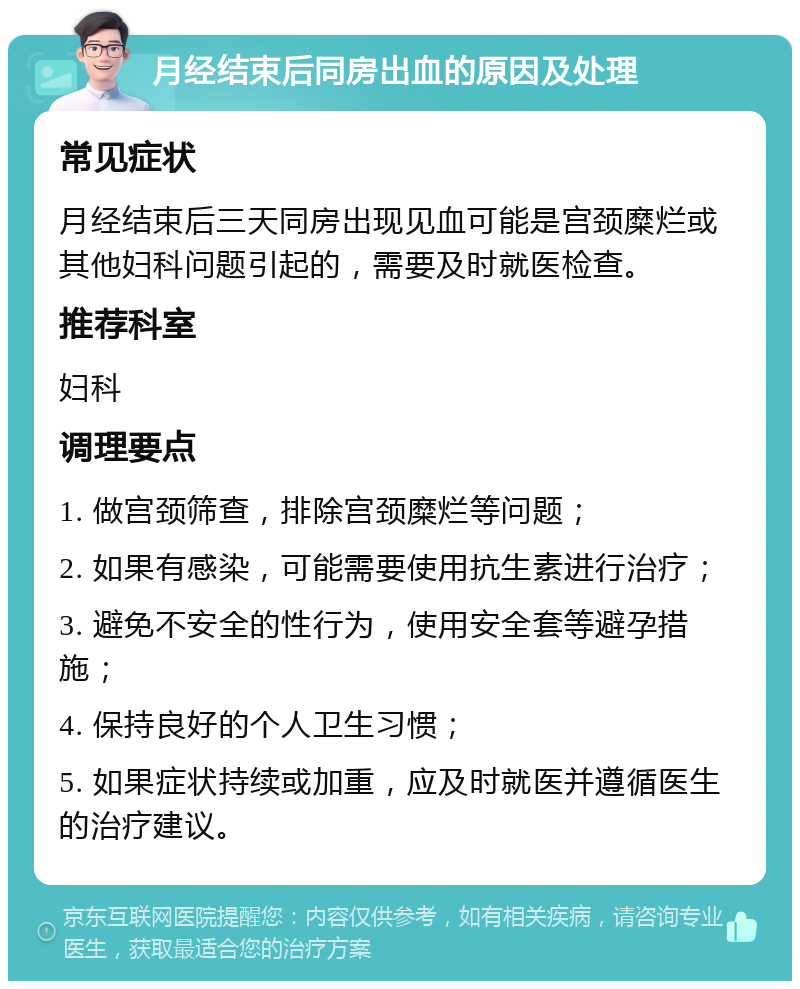 月经结束后同房出血的原因及处理 常见症状 月经结束后三天同房出现见血可能是宫颈糜烂或其他妇科问题引起的，需要及时就医检查。 推荐科室 妇科 调理要点 1. 做宫颈筛查，排除宫颈糜烂等问题； 2. 如果有感染，可能需要使用抗生素进行治疗； 3. 避免不安全的性行为，使用安全套等避孕措施； 4. 保持良好的个人卫生习惯； 5. 如果症状持续或加重，应及时就医并遵循医生的治疗建议。