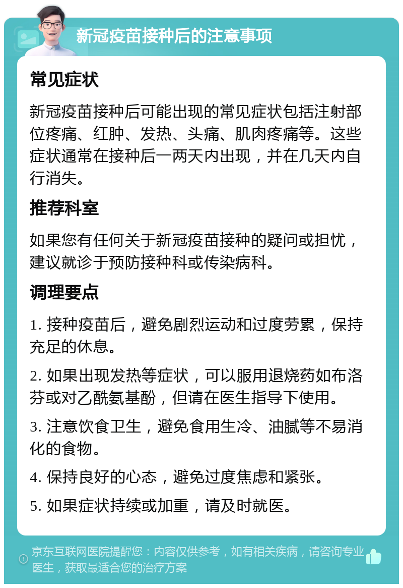 新冠疫苗接种后的注意事项 常见症状 新冠疫苗接种后可能出现的常见症状包括注射部位疼痛、红肿、发热、头痛、肌肉疼痛等。这些症状通常在接种后一两天内出现，并在几天内自行消失。 推荐科室 如果您有任何关于新冠疫苗接种的疑问或担忧，建议就诊于预防接种科或传染病科。 调理要点 1. 接种疫苗后，避免剧烈运动和过度劳累，保持充足的休息。 2. 如果出现发热等症状，可以服用退烧药如布洛芬或对乙酰氨基酚，但请在医生指导下使用。 3. 注意饮食卫生，避免食用生冷、油腻等不易消化的食物。 4. 保持良好的心态，避免过度焦虑和紧张。 5. 如果症状持续或加重，请及时就医。